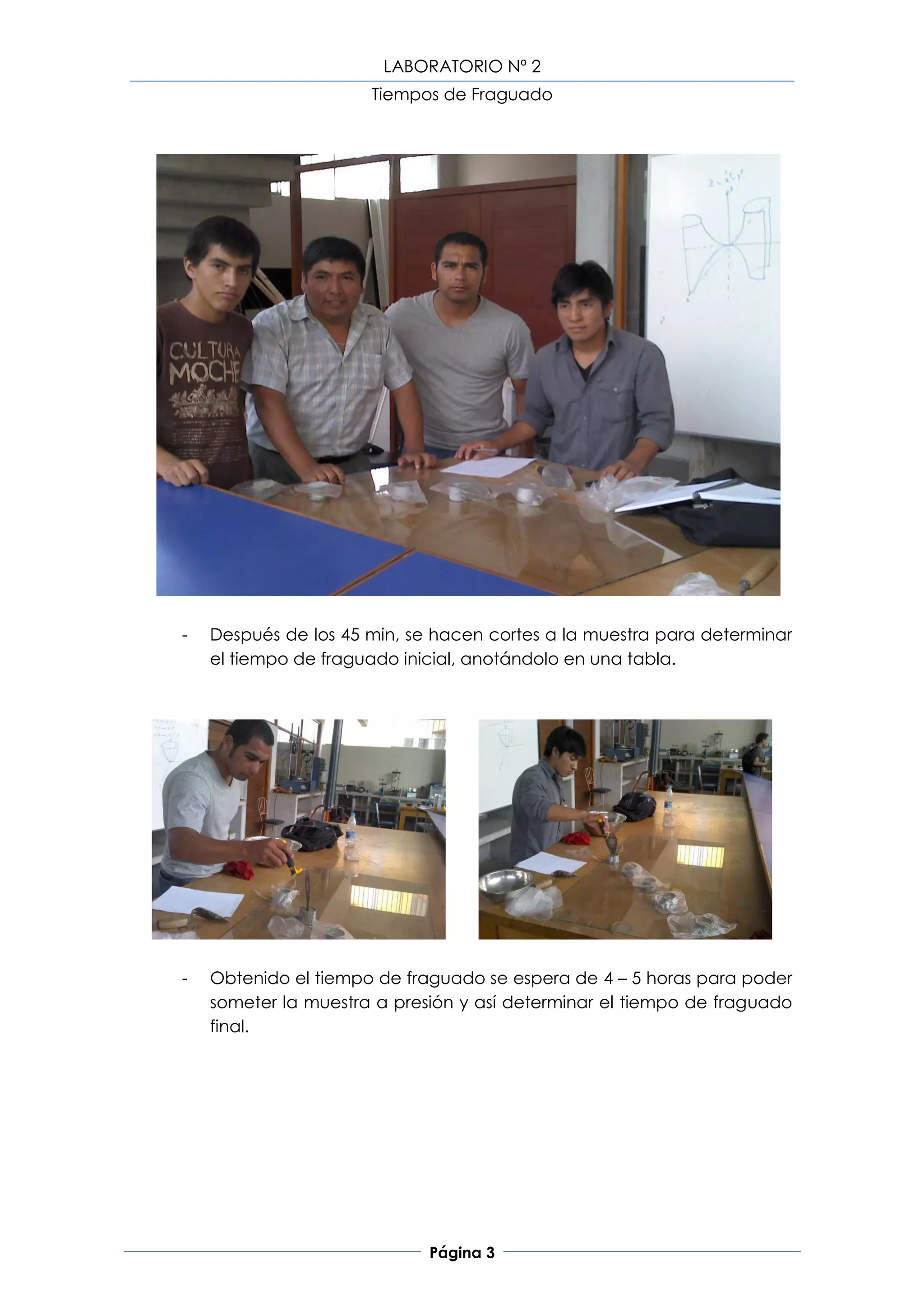 LABORATORIO Nº 2
                      Tiempos de Fraguado




-   Después de los 45 min, se hacen cortes a la muestra para determinar
    el tiempo de fraguado inicial, anotándolo en una tabla.




-   Obtenido el tiempo de fraguado se espera de 4 – 5 horas para poder
    someter la muestra a presión y así determinar el tiempo de fraguado
    final.




                             Página 3
 