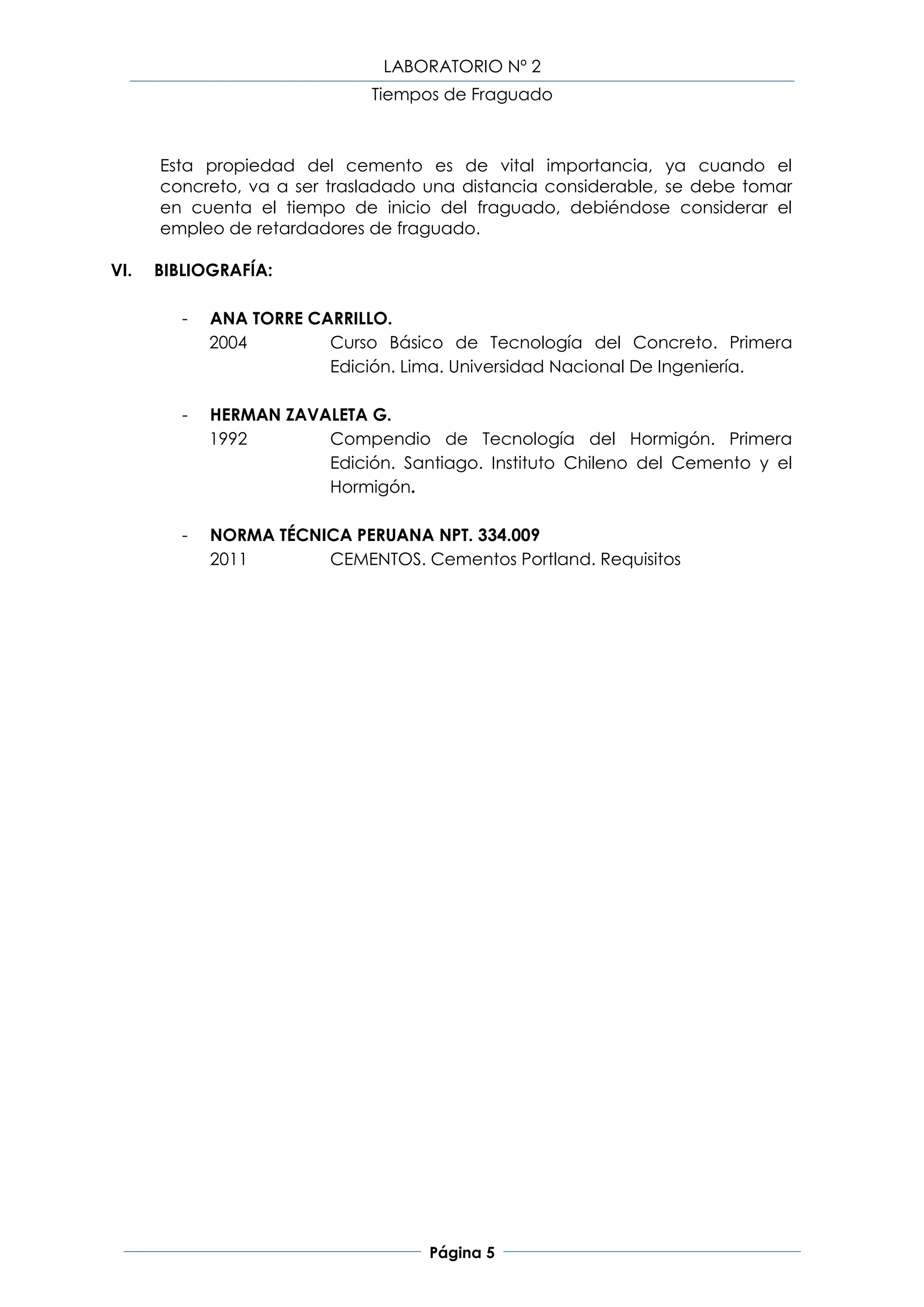 LABORATORIO Nº 2
                              Tiempos de Fraguado



      Esta propiedad del cemento es de vital importancia, ya cuando el
      concreto, va a ser trasladado una distancia considerable, se debe tomar
      en cuenta el tiempo de inicio del fraguado, debiéndose considerar el
      empleo de retardadores de fraguado.

VI.   BIBLIOGRAFÍA:

         -   ANA TORRE CARRILLO.
             2004        Curso Básico de Tecnología del Concreto. Primera
                         Edición. Lima. Universidad Nacional De Ingeniería.

         -   HERMAN ZAVALETA G.
             1992       Compendio de Tecnología del Hormigón. Primera
                        Edición. Santiago. Instituto Chileno del Cemento y el
                        Hormigón.

         -   NORMA TÉCNICA PERUANA NPT. 334.009
             2011       CEMENTOS. Cementos Portland. Requisitos




                                     Página 5
 