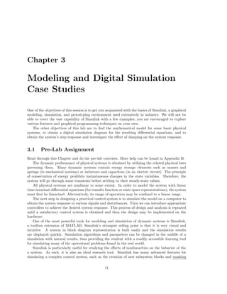 Chapter 3
Modeling and Digital Simulation
Case Studies
One of the objectives of this session is to get you acquainted with the basics of Simulink, a graphical
modeling, simulation, and prototyping environment used extensively in industry. We will not be
able to cover the vast capability of Simulink with a few examples; you are encouraged to explore
various features and graphical programming techniques on your own.
The other objectives of this lab are to ﬁnd the mathematical model for some basic physical
systems, to obtain a digital simulation diagram for the resulting diﬀerential equations, and to
obtain the system’s step response and investigate the eﬀect of damping on the system response.
3.1 Pre-Lab Assignment
Read through this Chapter and do the pre-lab exercises. More help can be found in Appendix B.
The dynamic performance of physical systems is obtained by utilizing the related physical laws
governing them. Many dynamic systems contain energy storage elements such as masses and
springs (in mechanical systems) or inductors and capacitors (in an electric circuit). The principle
of conservation of energy prohibits instantaneous changes in the state variables. Therefore, the
system will go through some transients before settling to their steady-state values.
All physical systems are nonlinear to some extent. In order to model the system with linear
time-invariant diﬀerential equations (for transfer function or state space representations), the system
must ﬁrst be linearized. Alternatively, its range of operation may be conﬁned to a linear range.
The next step in designing a practical control system is to simulate the model on a computer to
obtain the system response to various signals and disturbances. Then we can introduce appropriate
controllers to achieve the desired system response. This process of design and analysis is repeated
until a satisfactory control system is obtained and then the design may be implemented on the
hardware.
One of the most powerful tools for modeling and simulation of dynamic systems is Simulink,
a toolbox extension of MATLAB. Simulink’s strongest selling point is that it is very visual and
intuitive. A system in block diagram representation is built easily and the simulation results
are displayed quickly. Simulation algorithms and parameters can be changed in the middle of a
simulation with natural results, thus providing the student with a readily accessible learning tool
for simulating many of the operational problems found in the real world.
Simulink is particularly useful for studying the eﬀects of nonlinearities on the behavior of the
a system. As such, it is also an ideal research tool. Simulink has many advanced features for
simulating a complex control system, such as the creation of new subsystem blocks and masking
11
 