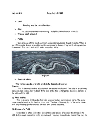 Lab no: 03 Date:14-10-2019
 Title:
Folding and its classification.
 Aim:
To become familiar with folding , its types and formation in rocks.
 Theory back ground;
 Folds
Folds are one of the most common geological structures found in rocks. When a
set of horizontal layers are subjected to compressive forces, they bend eith upward or
downward. The bend noticed in rocks are called folds.
Fig:folds
 Parts of a Fold:
The various parts of a fold are briefly described below:
(i) Axis:
This is the median line about which the strata has folded. The axis of a fold may
be horizontal, inclined or vertical. If the axis of the fold is horizontal then it is parallel to
the strike of the fold.
(ii) Axial Plane:
This is a plane dividing the fold into two somewhat symmetrical parts. The axial
plane may be vertical, inclined or horizontal. The line of intersection of the axial plane
with any bedding plane is called the fold axis or the axial line.
(iii) Limbs of a Fold:
Two sides of a fold (on either side of the axial plane) are called the limbs of the
fold. In the usual cases the limbs are inclined. However in particular cases they may be
 