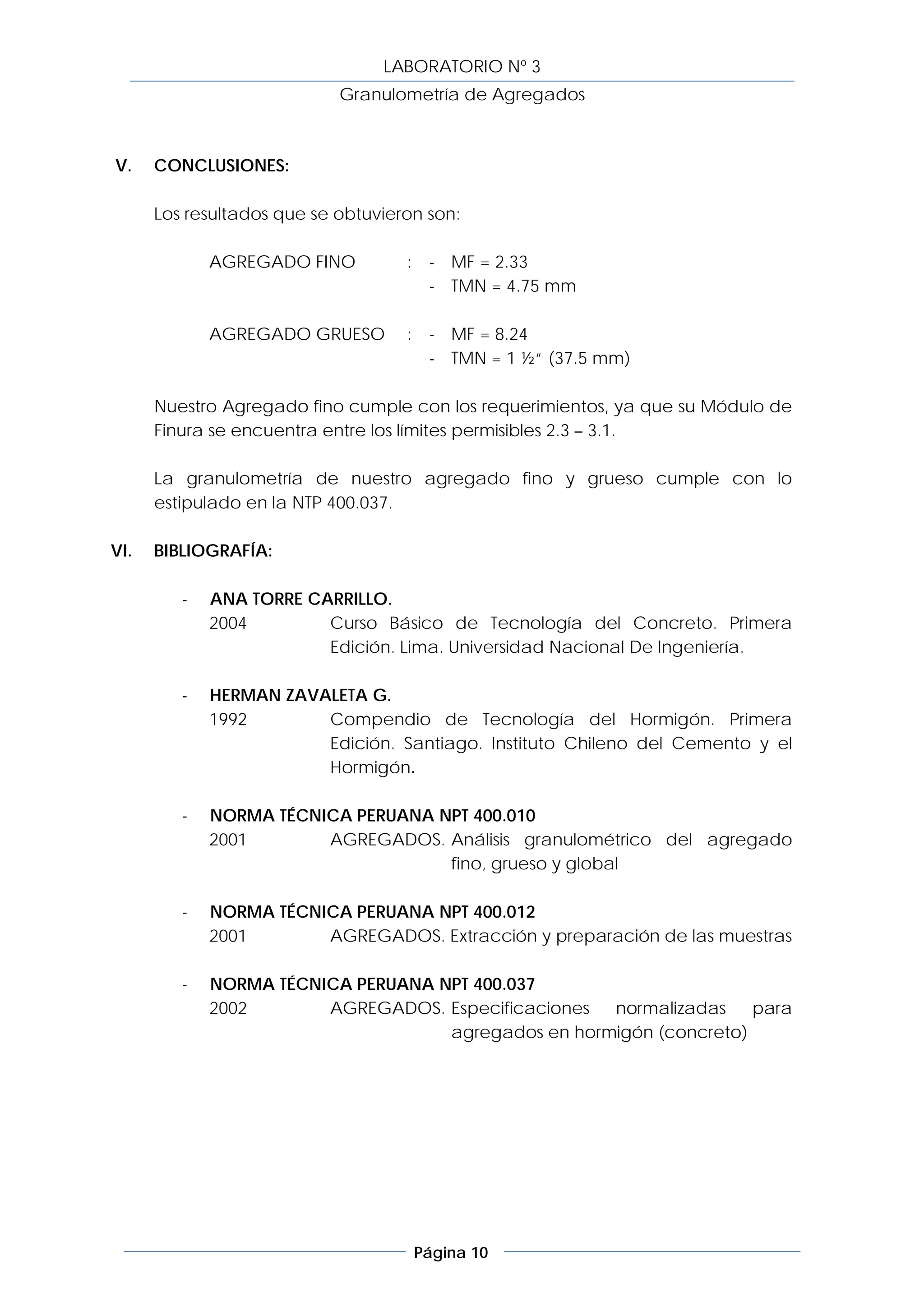 LABORATORIO Nº 3
                            Granulometría de Agregados



V.    CONCLUSIONES:

      Los resultados que se obtuvieron son:

             AGREGADO FINO          :    - MF = 2.33
                                         - TMN = 4.75 mm

             AGREGADO GRUESO        :    - MF = 8.24
                                         - TMN = 1 ½“ (37.5 mm)

      Nuestro Agregado fino cumple con los requerimientos, ya que su Módulo de
      Finura se encuentra entre los límites permisibles 2.3 – 3.1.

      La granulometría de nuestro agregado fino y grueso cumple con lo
      estipulado en la NTP 400.037.

VI.   BIBLIOGRAFÍA:

         -   ANA TORRE CARRILLO.
             2004        Curso Básico de Tecnología del Concreto. Primera
                         Edición. Lima. Universidad Nacional De Ingeniería.

         -   HERMAN ZAVALETA G.
             1992       Compendio de Tecnología del Hormigón. Primera
                        Edición. Santiago. Instituto Chileno del Cemento y el
                        Hormigón.

         -   NORMA TÉCNICA PERUANA NPT 400.010
             2001       AGREGADOS. Análisis granulométrico del agregado
                                    fino, grueso y global

         -   NORMA TÉCNICA PERUANA NPT 400.012
             2001       AGREGADOS. Extracción y preparación de las muestras

         -   NORMA TÉCNICA PERUANA NPT 400.037
             2002       AGREGADOS. Especificaciones  normalizadas    para
                                    agregados en hormigón (concreto)




                                        Página 10
 