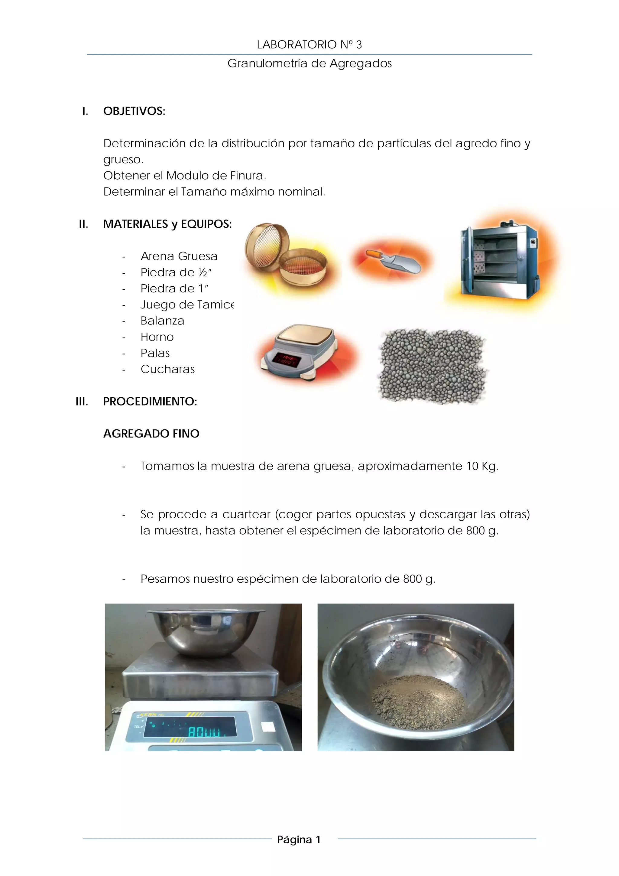 LABORATORIO Nº 3
                            Granulometría de Agregados



  I.   OBJETIVOS:

       Determinación de la distribución por tamaño de partículas del agredo fino y
       grueso.
       Obtener el Modulo de Finura.
       Determinar el Tamaño máximo nominal.

 II.   MATERIALES y EQUIPOS:

          -   Arena Gruesa
          -   Piedra de ½”
          -   Piedra de 1”
          -   Juego de Tamices
          -   Balanza
          -   Horno
          -   Palas
          -   Cucharas

III.   PROCEDIMIENTO:

       AGREGADO FINO

          -   Tomamos la muestra de arena gruesa, aproximadamente 10 Kg.



          -   Se procede a cuartear (coger partes opuestas y descargar las otras)
              la muestra, hasta obtener el espécimen de laboratorio de 800 g.



          -   Pesamos nuestro espécimen de laboratorio de 800 g.




                                     Página 1
 