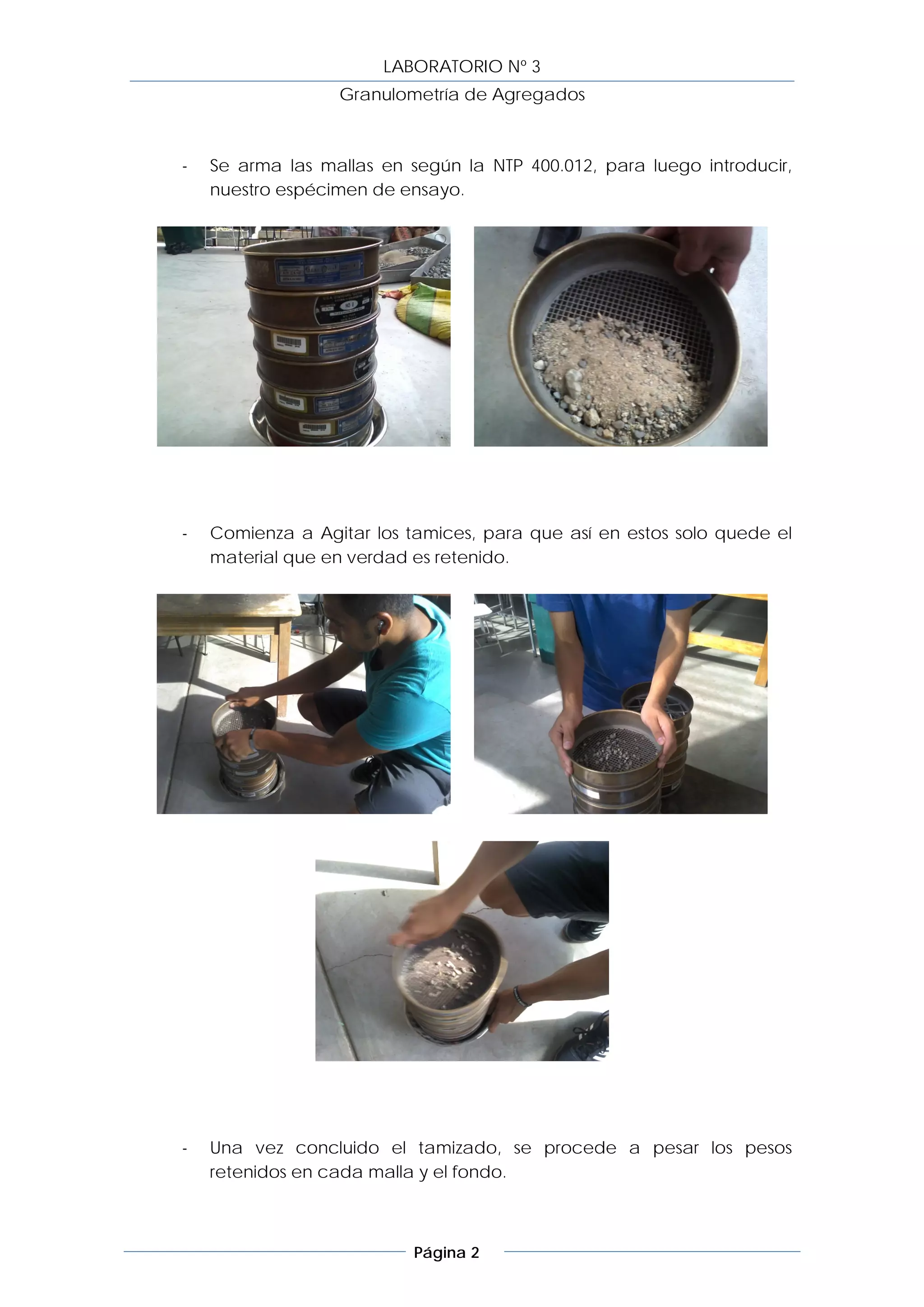 LABORATORIO Nº 3
                  Granulometría de Agregados



-   Se arma las mallas en según la NTP 400.012, para luego introducir,
    nuestro espécimen de ensayo.




-   Comienza a Agitar los tamices, para que así en estos solo quede el
    material que en verdad es retenido.




-   Una vez concluido el tamizado, se procede a pesar los pesos
    retenidos en cada malla y el fondo.



                           Página 2
 