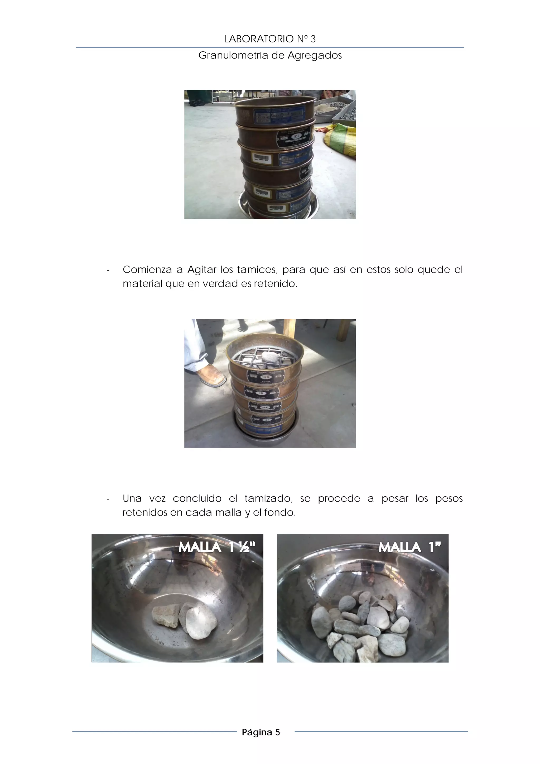 LABORATORIO Nº 3
                  Granulometría de Agregados




-   Comienza a Agitar los tamices, para que así en estos solo quede el
    material que en verdad es retenido.




-   Una vez concluido el tamizado, se procede a pesar los pesos
    retenidos en cada malla y el fondo.




                           Página 5
 