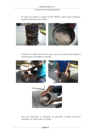 LABORATORIO Nº 3
                  Granulometría de Agregados



-   Se arma las mallas en según la NTP 400.012, para luego introducir,
    nuestro espécimen de ensayo.




-   Comienza a Agitar los tamices, para que así en estos solo quede el
    material que en verdad es retenido.




-   Una vez concluido el tamizado, se procede a pesar los pesos
    retenidos en cada malla y el fondo.



                           Página 2
 
