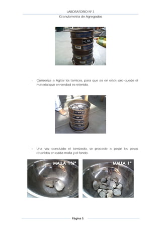 LABORATORIO Nº 3
                  Granulometría de Agregados




-   Comienza a Agitar los tamices, para que así en estos solo quede el
    material que en verdad es retenido.




-   Una vez concluido el tamizado, se procede a pesar los pesos
    retenidos en cada malla y el fondo.




                           Página 5
 