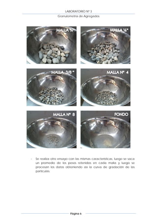 LABORATORIO Nº 3
                   Granulometría de Agregados




-   Se realiza otro ensayo con las mismas características, luego se saca
    un promedio de los pesos retenidos en cada malla y luego se
    procesan los datos obteniendo así la curva de gradación de las
    partículas.




                           Página 6
 