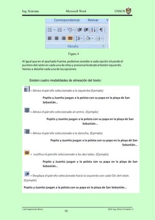 Ing. Sistemas

Microsoft Word

UNSCH

Figura 4
Al igual que en el apartado Fuente, podemos acceder a cada opción situando el
puntero del ratón en cada una de ellas y presionarlo desde el botón izquierdo.
Vamos a detallar cada una de las opciones:
Existen cuatro modalidades de alineación del texto:

Lab.Computación Básica

10

DOC.Ing. Elvira Fernández J

 