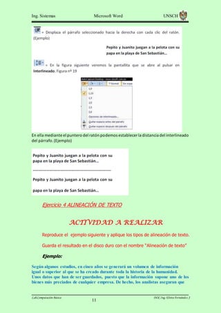 Ing. Sistemas

Microsoft Word

UNSCH

En ella mediante el puntero del ratón podemos establecer la distancia del interlineado
del párrafo. (Ejemplo)

Ejercicio 4 ALINEACIÓN DE TEXTO

ACTIVIDAD A REALIZAR
Reproduce el ejemplo siguiente y aplique los tipos de alineación de texto.
Guarda el resultado en el disco duro con el nombre “Alineación de texto”

Ejemplo:
Según algunos estudios, en cinco años se generará un volumen de información
igual o superior al que se ha creado durante toda la historia de la humanidad.
Unos datos que han de ser guardados, puesto que la información supone uno de los
bienes más preciados de cualquier empresa. De hecho, los analistas aseguran que

Lab.Computación Básica

11

DOC.Ing. Elvira Fernández J

 