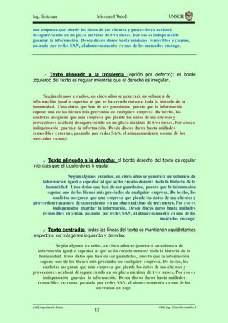 Ing. Sistemas

Microsoft Word

UNSCH

una empresa que pierde los datos de sus clientes y proveedores acabará
desapareciendo en un plazo máximo de tres meses. Por eso es indispensable
guardar la información. Desde discos duros hasta unidades removibles externas,
pasando por redes SAN, el almacenamiento es uno de los mercados en auge.

.- Texto alineado a la izquierda (opción por defecto): el borde
izquierdo del texto es regular mientras que el derecho es irregular.

Según algunos estudios, en cinco años se generará un volumen de
información igual o superior al que se ha creado durante toda la historia de la
humanidad. Unos datos que han de ser guardados, puesto que la información
supone uno de los bienes más preciados de cualquier empresa. De hecho, los
analistas aseguran que una empresa que pierde los datos de sus clientes y
proveedores acabará desapareciendo en un plazo máximo de tres meses. Por eso es
indispensable guardar la información. Desde discos duros hasta unidades
removibles externas, pasando por redes SAN, el almacenamiento es uno de los
mercados en auge.

.- Texto alineado a la derecha: el borde derecho del texto es regular
mientras que el izquierdo es irregular
Según algunos estudios, en cinco años se generará un volumen de
información igual o superior al que se ha creado durante toda la historia de la
humanidad. Unos datos que han de ser guardados, puesto que la información
supone uno de los bienes más preciados de cualquier empresa. De hecho, los
analistas aseguran que una empresa que pierde los datos de sus clientes y
proveedores acabará desapareciendo en un plazo máximo de tres meses. Por eso es
indispensable guardar la información. Desde discos duros hasta unidades
removibles externas, pasando por redes SAN, el almacenamiento es uno de los
mercados en auge.
.- Texto centrado: todas las líneas del texto se mantienen equidistantes
respecto a los márgenes izquierdo y derecho.
Según algunos estudios, en cinco años se generará un volumen de
información igual o superior al que se ha creado durante toda la historia de la
humanidad. Unos datos que han de ser guardados, puesto que la información
supone uno de los bienes más preciados de cualquier empresa. De hecho, los
analistas aseguran que una empresa que pierde los datos de sus clientes y
proveedores acabará desapareciendo en un plazo máximo de tres meses. Por eso es
indispensable guardar la información. Desde discos duros hasta unidades
removibles externas, pasando por redes SAN, el almacenamiento es uno de los
mercados en auge.

Lab.Computación Básica

12

DOC.Ing. Elvira Fernández J

 