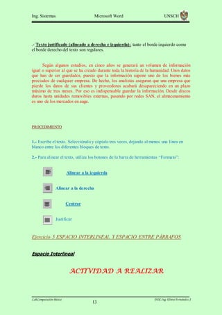 Ing. Sistemas

Microsoft Word

UNSCH

.- Texto justificado (alineado a derecha e izquierda): tanto el borde izquierdo como
el borde derecho del texto son regulares.

Según algunos estudios, en cinco años se generará un volumen de información
igual o superior al que se ha creado durante toda la historia de la humanidad. Unos datos
que han de ser guardados, puesto que la información supone uno de los bienes más
preciados de cualquier empresa. De hecho, los analistas aseguran que una empresa que
pierde los datos de sus clientes y proveedores acabará desapareciendo en un plazo
máximo de tres meses. Por eso es indispensable guardar la información. Desde discos
duros hasta unidades removibles externas, pasando por redes SAN, el almacenamiento
es uno de los mercados en auge.

PROCEDIMIENTO

1.- Escribe el texto. Selecciónalo y cópialo tres veces, dejando al menos una línea en
blanco entre los diferentes bloques de texto.
2.- Para alinear el texto, utiliza los botones de la barra de herramientas “Formato”:

Alinear a la izquierda

Alinear a la derecha

Centrar

Justificar

Ejercicio 5 ESPACIO INTERLINEAL Y ESPACIO ENTRE PÁRRAFOS
Espacio Interlineal

ACTIVIDAD A REALIZAR

Lab.Computación Básica

13

DOC.Ing. Elvira Fernández J

 