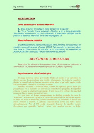 Ing. Sistemas

Microsoft Word

UNSCH

PROCEDIMIENTO
Cómo establecer el espacio interlineal
1.- Sitúa el cursor en cualquier punto del párrafo a espaciar
2.- Ve a Formato (menú principal), Párrafo... y en la lista desplegable
Interlineado, selecciona el tipo de interlineado. Si seleccionas Múltiple, has de
precisar la distancia interlineal en la lista desplegable En.

Espaciado entre párrafos
Si establecemos una separación especial entre párrafos, esa separación se
establece automáticamente al pulsar INTRO. Esto permite, por ejemplo, dejar
una línea en blanco entre los párrafos de un documento, sin necesidad de
pulsar INTRO dos veces cada vez que cambiamos de párrafo:

ACTIVIDAD A REALIZAR
Reproduce los ejemplos de espaciado entre párrafos que se muestran a
continuación (el procedimiento está explicado en la página siguiente)
Espaciado entre párrafos de 0 ptos.
El ataque terrorista sufrido por Estados Unidos el pasado 11 de septiembre ha
abierto aún más la desconfianza ante posibles ciberataques. De hecho, la consultora
Gartner ha especificado que hay una gran expectación sobre lo que podrá suceder con la
Red ya que podría convertirse en un arma terrorista.
Teniendo en cuenta la situación actual, Gartner ha explicado que lo mejor que
pueden hacer, por el momento, las empresas es comprobar los programas de seguridad
así como proceder a actualizar los programas de antivirus y otros software de seguridad
para evitar futuros ataques que podrían venir.
Por otra parte, el Senado estadounidense ha decidido expandir los usos de
"Carnivore", un sistema de vigilancia de correo electrónico del FBI, incluyendo a partir
de ahora los actos de terrorismo y delitos informáticos. De este modo, al dedicar una
mayor atención a Internet, el gobierno estadounidense espera que habrá menos
ciberdelincuencia. Así, el FBI podrá libremente disponer de aquellos correos
electrónicos con contenido "dudoso" –sobre todo aquellos escritos en árabe.

Lab.Computación Básica

16

DOC.Ing. Elvira Fernández J

 