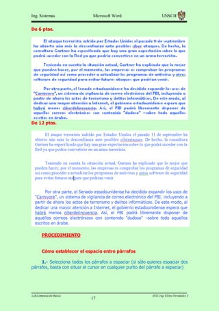 Ing. Sistemas

Microsoft Word

UNSCH

De 6 ptos.

De 12 ptos.

PROCEDIMIENTO
Cómo establecer el espacio entre párrafos
1.- Selecciona todos los párrafos a espaciar (si sólo quieres espaciar dos
párrafos, basta con situar el cursor en cualquier punto del párrafo a espaciar)

Lab.Computación Básica

17

DOC.Ing. Elvira Fernández J

 