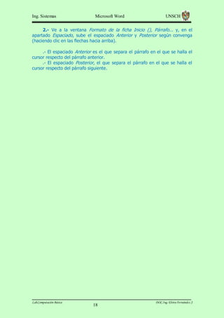 Ing. Sistemas

Microsoft Word

UNSCH

2.- Ve a la ventana Formato de la ficha Inicio (), Párrafo... y, en el
apartado Espaciado, sube el espaciado Anterior y Posterior según convenga
(haciendo clic en las flechas hacia arriba).
.- El espaciado Anterior es el que separa el párrafo en el que se halla el
cursor respecto del párrafo anterior.
.- El espaciado Posterior, el que separa el párrafo en el que se halla el
cursor respecto del párrafo siguiente.

Lab.Computación Básica

18

DOC.Ing. Elvira Fernández J

 