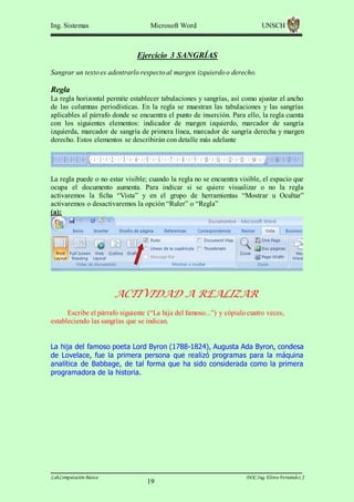 Ing. Sistemas

Microsoft Word

UNSCH

Ejercicio 3 SANGRÍAS
Sangrar un texto es adentrarlo respecto al margen izquierdo o derecho.

Regla
La regla horizontal permite establecer tabulaciones y sangrías, así como ajustar el ancho
de las columnas periodísticas. En la regla se muestran las tabulaciones y las sangrías
aplicables al párrafo donde se encuentra el punto de inserción. Para ello, la regla cuenta
con los siguientes elementos: indicador de margen izquierdo, marcador de sangría
izquierda, marcador de sangría de primera línea, marcador de sangría derecha y margen
derecho. Estos elementos se describirán con detalle más adelante

La regla puede o no estar visible; cuando la regla no se encuentra visible, el espacio que
ocupa el documento aumenta. Para indicar si se quiere visualizar o no la regla
activaremos la ficha “Vista” y en el grupo de herramientas “Mostrar u Ocultar”
activaremos o desactivaremos la opción “Ruler” o “Regla”
(a):

ACTIVIDAD A REALIZAR
Escribe el párrafo siguiente (“La hija del famoso...”) y cópialo cuatro veces,
estableciendo las sangrías que se indican.
La hija del famoso poeta Lord Byron (1788-1824), Augusta Ada Byron, condesa
de Lovelace, fue la primera persona que realizó programas para la máquina
analítica de Babbage, de tal forma que ha sido considerada como la primera
programadora de la historia.

Lab.Computación Básica

19

DOC.Ing. Elvira Fernández J

 