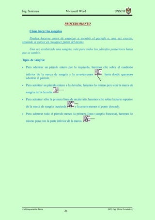 Ing. Sistemas

Microsoft Word

UNSCH

PROCEDIMIENTO
Cómo hacer las sangrías
Pueden hacerse antes de empezar a escribir el párrafo o, una vez escrito,
situando el cursor en cualquier punto del mismo
Una vez establecida una sangría, vale para todos los párrafos posteriores hasta
que se cambie.
Tipos de sangría:
 Para adentrar un párrafo entero por la izquierda, haremos clic sobre el cuadrado

inferior de la marca de sangría y la arrastraremos
adentrar el párrafo.

hasta donde queramos

 Para adentrar un párrafo entero a la derecha, haremos lo mismo pero con la marca de

sangría de la derecha
 Para adentrar sólo la primera línea de un párrafo, haremos clic sobre la parte superior

de la marca de sangría izquierda

y la arrastraremos al punto deseado.

 Para adentrar todo el párrafo menos la primera línea (sangría francesa), haremos lo

mismo pero con la parte inferior de la marca.

Lab.Computación Básica

21

DOC.Ing. Elvira Fernández J

 