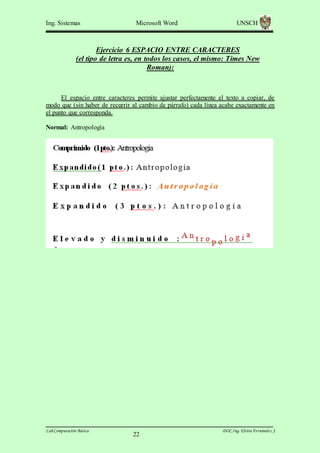 Ing. Sistemas

Microsoft Word

UNSCH

Ejercicio 6 ESPACIO ENTRE CARACTERES
(el tipo de letra es, en todos los casos, el mismo: Times New
Roman):

El espacio entre caracteres permite ajustar perfectamente el texto a copiar, de
modo que (sin haber de recurrir al cambio de párrafo) cada línea acabe exactamente en
el punto que corresponda.
Normal: Antropología

Lab.Computación Básica

22

DOC.Ing. Elvira Fernández J

 