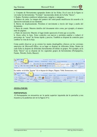 Ing. Sistemas

Microsoft Word

UNSCH

e. Conjunto de Herramientas agrupadas dentro de las fichas. En el caso de la figura se
ven todas las herramientas “Formato” incorporadas dentro de la ficha “Inicio”.
f. Reglas. Permiten establecer tabulaciones, sangrías y márgenes.
g. Puntero de ratón. La imagen del puntero del ratón puede modificarse de acuerdo a la
operación realizada en ese momento.
h. Barras de desplazamiento. Permiten el movimiento a través del largo y ancho del
documento.
i. Barra de estado. Muestra detalles del documento tales como, por ejemplo, el número
total de páginas.
j. Punto de inserción. Muestra el lugar donde aparecerá el texto que se escribe.
k. Zoom sobre la hoja. Estos controles son nuevos y permiten ampliar o reducir el
porcentaje de “zoom” de forma rápida y precisa. También se dispone de controles para
cambiar la vista de la hoja.
Como podrá observar ya no existen los menús desplegables clásicos en las versiones
anteriores de Microsoft Office, en su lugar se dispone de diferentes fichas. Dentro de
cada ficha se dispone de diferentes herramientas divididas en grupos. Por ejemplo, en la
ficha “Inicio” (a) se dispone de los siguientes grupos de herramientas (Portapapeles,
Fuente, Párrafo, Estilo, Buscar):

FICHA INICIO:
PORTAPAPELES:
El Portapapeles se encuentra en la parte superior izquierda de la pantalla y nos
muestra y lo podemos ver en la Figura nº 1:

Lab.Computación Básica

3

DOC.Ing. Elvira Fernández J

 