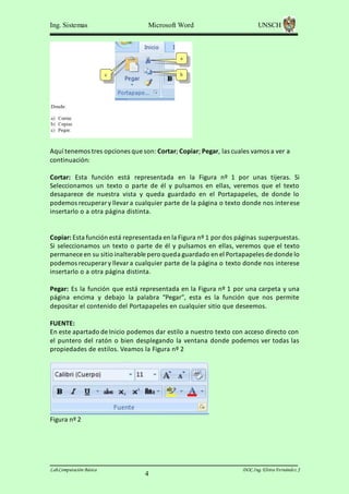 Ing. Sistemas

Microsoft Word

UNSCH

Aquí tenemos tres opciones que son: Cortar; Copiar; Pegar, las cuales vamos a ver a
continuación:
Cortar: Esta función está representada en la Figura nº 1 por unas tijeras. Si
Seleccionamos un texto o parte de él y pulsamos en ellas, veremos que el texto
desaparece de nuestra vista y queda guardado en el Portapapeles, de donde lo
podemos recuperar y llevar a cualquier parte de la página o texto donde nos interese
insertarlo o a otra página distinta.

Copiar: Esta función está representada en la Figura nº 1 por dos páginas superpuestas.
Si seleccionamos un texto o parte de él y pulsamos en ellas, veremos que el texto
permanece en su sitio inalterable pero queda guardado en el Portapapeles de donde lo
podemos recuperar y llevar a cualquier parte de la página o texto donde nos interese
insertarlo o a otra página distinta.
Pegar: Es la función que está representada en la Figura nº 1 por una carpeta y una
página encima y debajo la palabra “Pegar”, esta es la función que nos permite
depositar el contenido del Portapapeles en cualquier sitio que deseemos.
FUENTE:
En este apartado de Inicio podemos dar estilo a nuestro texto con acceso directo con
el puntero del ratón o bien desplegando la ventana donde podemos ver todas las
propiedades de estilos. Veamos la Figura nº 2

Figura nº 2

Lab.Computación Básica

4

DOC.Ing. Elvira Fernández J

 