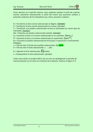 Ing. Sistemas

Microsoft Word

UNSCH

Como decimos en el párrafo anterior, aquí, podemos cambiar el estilo de nuestros
escritos solamente seleccionando la parte del mismo que queramos cambiar y
pulsando cualquiera de los indicadores que, ahora, pasamos a explicar:

N = Transforma la letra normal seleccionada en Negrita. (Ejemplo)
K = Transforma la letra normal seleccionada en Cursiva. (Ejemplo)
S = Transforma una palabra seleccionada normal en Subrayada con varios tipos de
subrayado. (Ejemplo)
Abc = Presenta una palabra seleccionada tachada. (Ejemplo)
x2 = Convierte la letra o el número seleccionado en un subíndice. (Ejemplo)
x2 = Convierte la letra o el número seleccionado en superíndice. (Ejemplo)
Aa = Convierte la palabra seleccionada de minúsculas a mayúsculas o inversamente.
(EJEMplo)
ab = Tiñe de color el fondo de la palabra seleccionada. (Ejemplo)
A = Tiñe de color el texto seleccionado. (Ejemplo)
A^ = Agranda la letra seleccionada. (
A^ =

Ejemplo)

Empequeñece la letra seleccionada. ( Ejemplo)

Todos estos estilos se pueden definir de una sola vez desplegando la pantalla de
Fuente pulsando con el ratón en la flechita de la derecha. Veamos la Figura nº 3

Lab.Computación Básica

5

DOC.Ing. Elvira Fernández J

 