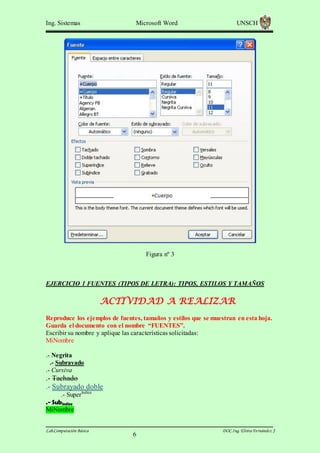 Ing. Sistemas

Microsoft Word

UNSCH

Figura nº 3

EJERCICIO 1 FUENTES (TIPOS DE LETRA): TIPOS, ESTILOS Y TAMAÑOS

ACTIVIDAD A REALIZAR
Reproduce los ejemplos de fuentes, tamaños y estilos que se muestran en esta hoja.
Guarda el documento con el nombre “FUENTES”.
Escribir su nombre y aplique las características solicitadas:
MiNombre
.- Negrita
.- Subrayado
.- Cursiva

.- Tachado
.- Subrayado doble
.- Superíndice
.- Subíndice
MiNombre
Lab.Computación Básica

6

DOC.Ing. Elvira Fernández J

 