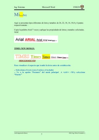Ing. Sistemas

Mi

Microsoft Word

UNSCH

bre

Nom

Aquí se presentan tipos diferentes de letra y tamaños de 26, 22, 18, 14, 10,8 y 6 puntos
respectivamente :
Copie la palabra Arial 7 veces y aplique las propiedades de letras y tamaños solicitadas.
Arial

TIMES NEW ROMAN:

PROCEDIMIENTO
Para visualizar el aspecto que tendrá la letra antes de establecerlo:
.- Selecciona el texto (con el ratón o el teclado)
.- Ve a la opción “Formato” del menú principal
“Fuente”

Lab.Computación Básica

7

ó <ctrl>+ <M>y selecciona

DOC.Ing. Elvira Fernández J

 