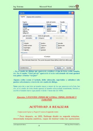 Ing. Sistemas

Microsoft Word

UNSCH

.- En el cuadro de diálogo que aparecerá, establece el tipo de letra, estilo, tamaño,
etc. En el cuadro “Vista previa” aparecerá el texto seleccionado tal como quedará
tras pulsar el botón “Aceptar”
Algunos estilos (como el tachado, doble subrayado, superíndice y subíndice) sólo
pueden seleccionarse a través de este cuadro de diálogo.
Nota: para dar a una letra un tamaño mayor o menor de los que aparecen en la lista, haz
clic en el cuadro de texto donde aparece el tamaño seleccionado actualmente, bórralo y
escribe el tamaño nuevo (que puede ir desde 1 hasta más de 1600).

Ejercicio 2 FUENTES (TIPOS DE LETRA): TIPOS, ESTILOS Y
TAMAÑOS

ACTIVIDAD A REALIZAR
Copia (con Copiar y Pegar) 5 veces el siguiente texto:
“ Poco después, en 1833, Babbage diseñó su segunda m áquina,
denom inada m áquina analítica, capaz de realizar todas las operaciones
Lab.Computación Básica

8

DOC.Ing. Elvira Fernández J

 