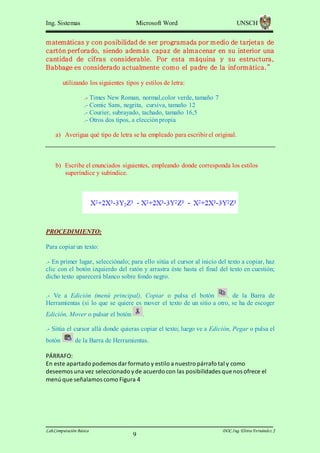 Ing. Sistemas

Microsoft Word

UNSCH

m atemáticas y con posibilidad de ser programada por m edio de tarjetas de
cartón perforado, siendo adem ás capaz de alm acenar en su interior una
cantidad de cifras considerable. Por esta m áquina y su estructura,
Babbage es considerado actualmente com o el padre de la inform ática. ”
utilizando los siguientes tipos y estilos de letra:
.- Times New Roman, normal,color verde, tamaño 7
.- Comic Sans, negrita, cursiva, tamaño 12
.- Courier, subrayado, tachado, tamaño 16,5
.- Otros dos tipos, a elección propia
a) Averigua qué tipo de letra se ha empleado para escribir el original.

b) Escribe el enunciados siguientes, empleando donde corresponda los estilos
superíndice y subíndice.

PROCEDIMIENTO:
Para copiar un texto:
.- En primer lugar, selecciónalo; para ello sitúa el cursor al inicio del texto a copiar, haz
clic con el botón izquierdo del ratón y arrastra éste hasta el final del texto en cuestión;
dicho texto aparecerá blanco sobre fondo negro.
.- Ve a Edición (menú principal), Copiar o pulsa el botón
. de la Barra de
Herramientas (si lo que se quiere es mover el texto de un sitio a otro, se ha de escoger
Edición, Mover o pulsar el botón

.

.- Sitúa el cursor allá donde quieras copiar el texto; luego ve a Edición, Pegar o pulsa el
botón

de la Barra de Herramientas.

PÁRRAFO:
En este apartado podemos dar formato y estilo a nuestro párrafo tal y como
deseemos una vez seleccionado y de acuerdo con las posibilidades que nos ofrece el
menú que señalamos como Figura 4

Lab.Computación Básica

9

DOC.Ing. Elvira Fernández J

 