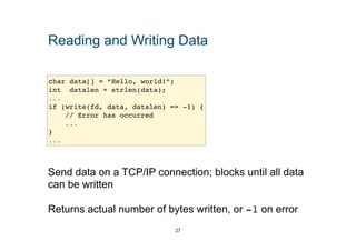 Reading and Writing Data
char data[] = “Hello, world!”;
int datalen = strlen(data);
...
if (write(fd, data, datalen) == -1) {
// Error has occurred
...
}
...
Send data on a TCP/IP connection; blocks until all data
can be written
Returns actual number of bytes written, or -1 on error
27
 