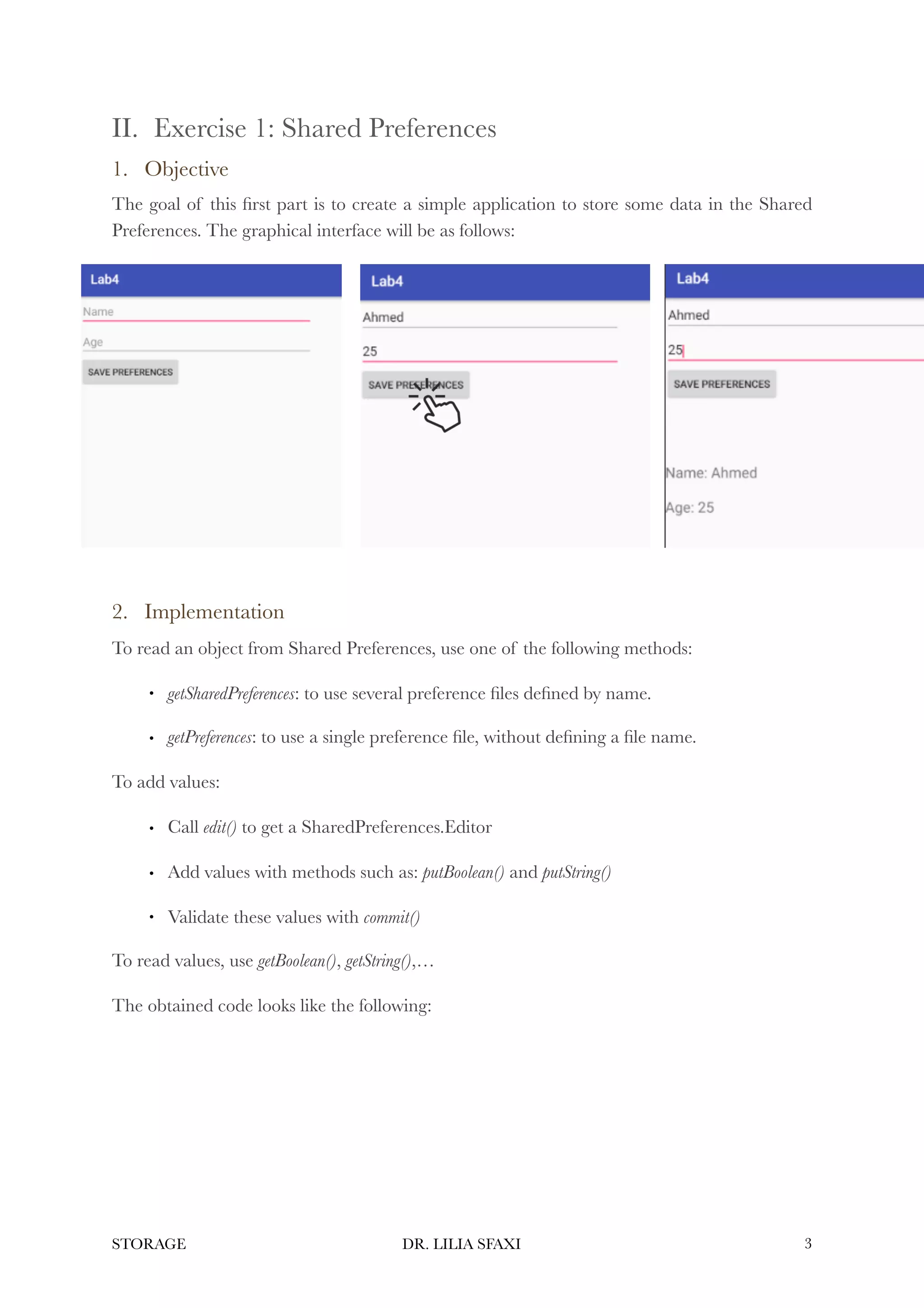 II. Exercise 1: Shared Preferences
1. Objective
The goal of this first part is to create a simple application to store some data in the Shared
Preferences. The graphical interface will be as follows:
2. Implementation
To read an object from Shared Preferences, use one of the following methods:
• getSharedPreferences: to use several preference files defined by name.
• getPreferences: to use a single preference file, without defining a file name.
To add values:
• Call edit() to get a SharedPreferences.Editor
• Add values with methods such as: putBoolean() and putString()
• Validate these values with commit()
To read values, use getBoolean(), getString(),…
The obtained code looks like the following:
STORAGE DR. LILIA SFAXI !3
 