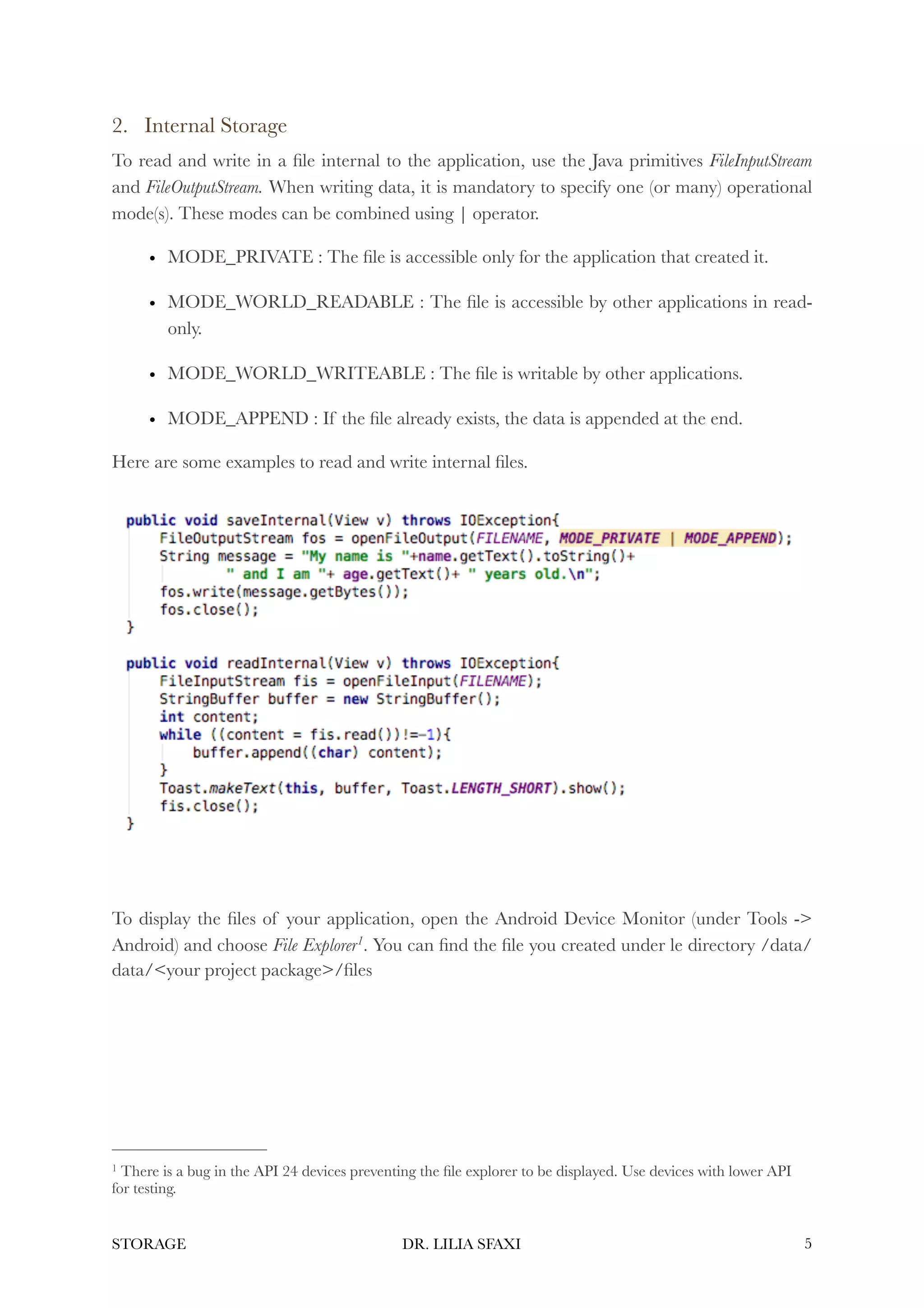 2. Internal Storage
To read and write in a file internal to the application, use the Java primitives FileInputStream
and FileOutputStream. When writing data, it is mandatory to specify one (or many) operational
mode(s). These modes can be combined using | operator.
• MODE_PRIVATE : The file is accessible only for the application that created it.
• MODE_WORLD_READABLE : The file is accessible by other applications in read-
only.
• MODE_WORLD_WRITEABLE : The file is writable by other applications.
• MODE_APPEND : If the file already exists, the data is appended at the end.
Here are some examples to read and write internal files.
To display the files of your application, open the Android Device Monitor (under Tools ->
Android) and choose File Explorer . You can find the file you created under le directory /data/
1
data/<your project package>/files
There is a bug in the API 24 devices preventing the file explorer to be displayed. Use devices with lower API
1
for testing.
STORAGE DR. LILIA SFAXI !5
 