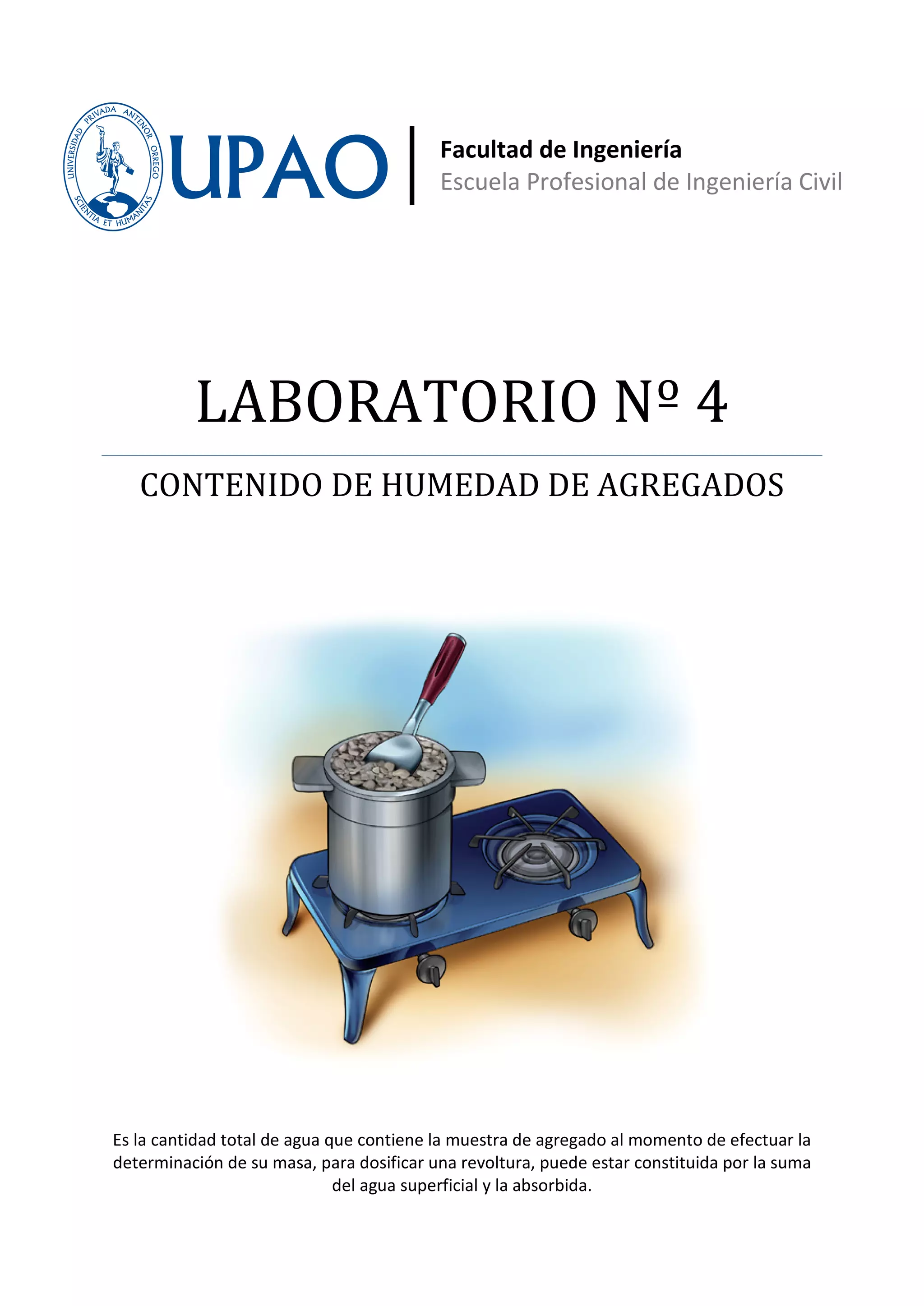 Facultad de Ingeniería
                                          Escuela Profesional de Ingeniería Civil




          LABORATORIO Nº 4
   CONTENIDO DE HUMEDAD DE AGREGADOS




Es la cantidad total de agua que contiene la muestra de agregado al momento de efectuar la
determinación de su masa, para dosificar una revoltura, puede estar constituida por la suma
                              del agua superficial y la absorbida.
 