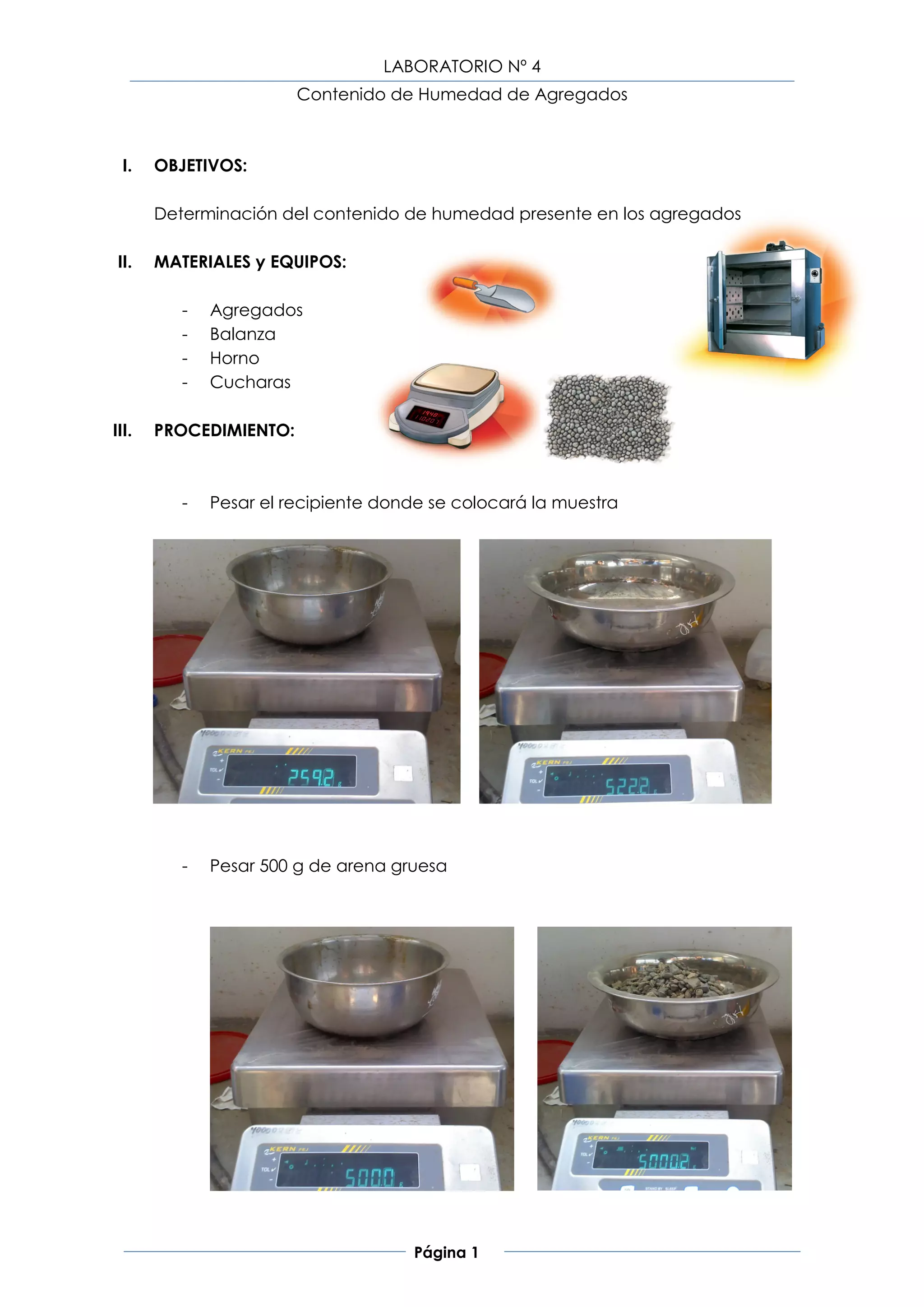LABORATORIO Nº 4
                        Contenido de Humedad de Agregados



  I.   OBJETIVOS:

       Determinación del contenido de humedad presente en los agregados

 II.   MATERIALES y EQUIPOS:

          -   Agregados
          -   Balanza
          -   Horno
          -   Cucharas

III.   PROCEDIMIENTO:



          -   Pesar el recipiente donde se colocará la muestra




          -   Pesar 500 g de arena gruesa




                                     Página 1
 