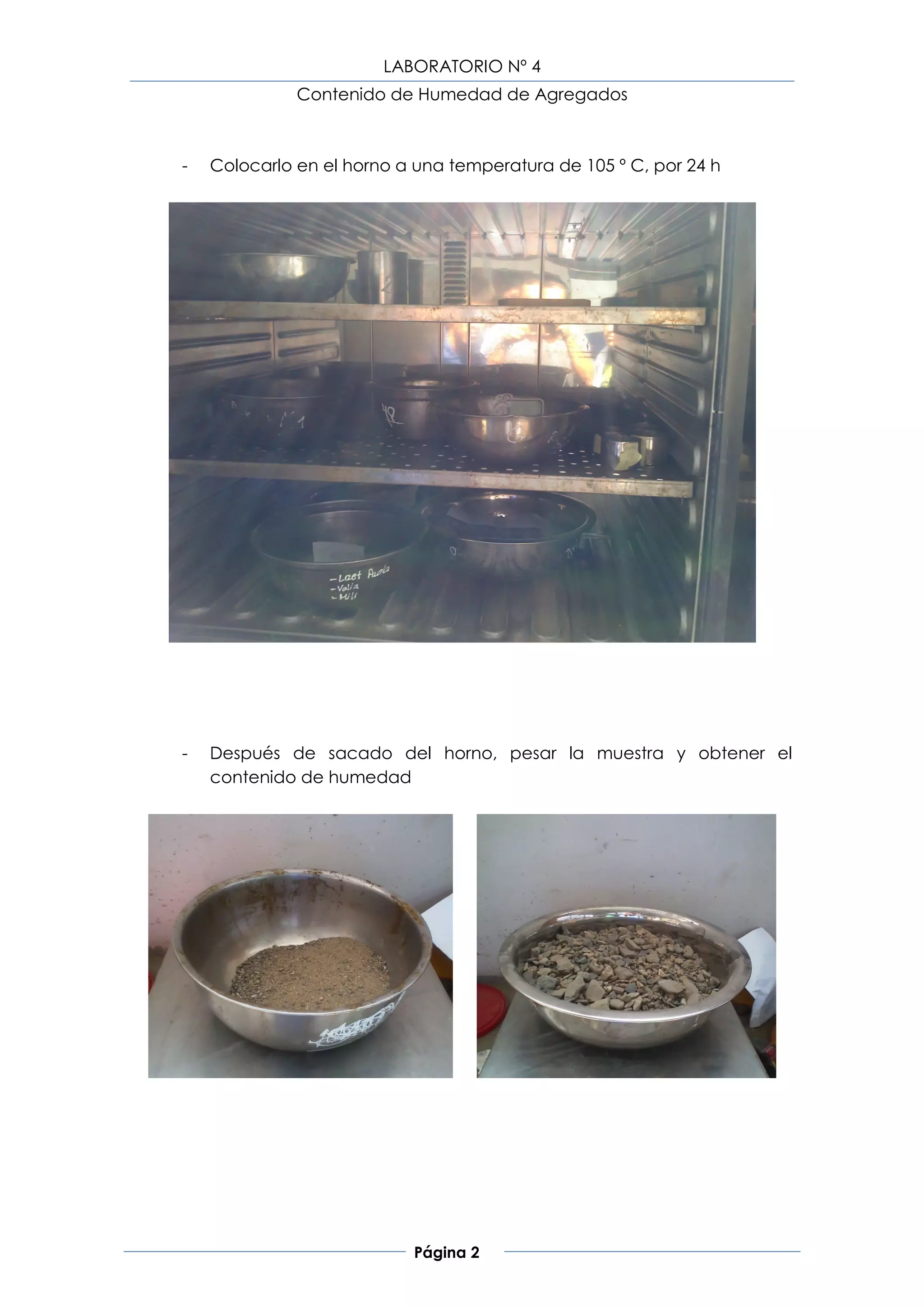 LABORATORIO Nº 4
              Contenido de Humedad de Agregados



-   Colocarlo en el horno a una temperatura de 105 º C, por 24 h




-   Después de sacado del horno, pesar la muestra y obtener el
    contenido de humedad




                           Página 2
 