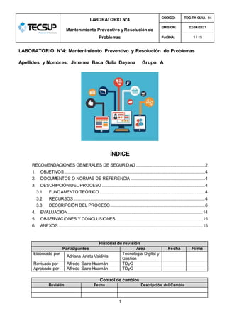 1
LABORATORIO N°4
Mantenimiento Preventivo y Resolución de
Problemas
CÓDIGO: TDG-TA-GUIA 04
EMISION: 22/04/2021
PAGINA: 1 / 15
LABORATORIO N°4: Mantenimiento Preventivo y Resolución de Problemas
Apellidos y Nombres: Jimenez Baca Galia Dayana Grupo: A
ÍNDICE
RECOMENDACIONES GENERALES DE SEGURIDAD ............................................................2
1. OBJETIVOS...........................................................................................................................4
2. DOCUMENTOS O NORMAS DE REFERENCIA .................................................................4
3. DESCRIPCIÓN DEL PROCESO ..........................................................................................4
3.1 FUNDAMENTO TEÓRICO ............................................................................................4
3.2 RECURSOS...................................................................................................................4
3.3 DESCRIPCIÓN DEL PROCESO...................................................................................6
4. EVALUACIÓN......................................................................................................................14
5. OBSERVACIONES Y CONCLUSIONES............................................................................15
6. ANEXOS..............................................................................................................................15
Historial de revisión
Participantes Área Fecha Firma
Elaborado por
Adriana Arista Valdivia
Tecnología Digital y
Gestión
Revisado por Alfredo Saire Huamán TDyG
Aprobado por Alfredo Saire Huamán TDyG
Control de cambios
Revisión Fecha Descripción del Cambio
 