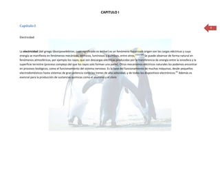 CAPITULO I


Capítulo I                                                                                                                                       4


Electricidad



La electricidad (del griego ήλεκτρονelektron, cuyo significado es ámbar) es un fenómeno físico cuyo origen son las cargas eléctricas y cuya
energía se manifiesta en fenómenos mecánicos, térmicos, luminosos y químicos, entre otros.[1][2][3][4] Se puede observar de forma natural en
fenómenos atmosféricos, por ejemplo los rayos, que son descargas eléctricas producidas por la transferencia de energía entre la ionosfera y la
superficie terrestre (proceso complejo del que los rayos solo forman una parte). Otros mecanismos eléctricos naturales los podemos encontrar
en procesos biológicos, como el funcionamiento del sistema nervioso. Es la base del funcionamiento de muchas máquinas, desde pequeños
electrodomésticos hasta sistemas de gran potencia como los trenes de alta velocidad, y de todos los dispositivos electrónicos.[5] Además es
esencial para la producción de sustancias químicas como el aluminio y el cloro
 