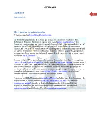 CAPITULO II

Capitulo II                                                                                            6
Subcapítulo II




Electrostática y electrodinámica
Artículos principales:ElectrostáticayElectrodinámica.

La electrostática es la rama de la física que estudia los fenómenos resultantes de la
distribución de cargas eléctricas en reposo, esto es, del campo electrostático.[1] Los
fenómenos electrostáticos son conocidos desde la antigüedad. Los griegos del siglo V a. C.
ya sabían que al frotar ciertos objetos estos adquirían la propiedad de atraer cuerpos
livianos. En 1785 el físico francés Charles Coulomb publicó un tratado donde cuantificaba
las fuerzas de atracción y repulsión de cargas eléctricas estáticas y describía, por primera
vez, cómo medirlas usando una balanza de torsión. Esta ley se conoce en su honor con el
nombre de ley de Coulomb.

Durante el siglo XIX se generalizaron las ideas de Coulomb, se introdujo el concepto de
campo eléctrico y potencial eléctrico, y se formuló la ecuación de Laplace, que determina el
potencial eléctrico en el caso electrostático. Se produjeron también avances significativos
en la electrodinámica, que estudia los fenómenos eléctricos producidos por cargas en
movimiento. En estos fenómenos aparecen asimismo campos magnéticos, que pueden ser
ignorados en el caso de circuitos con corriente eléctrica estacionaria, pero deben ser
tomados en cuenta en el caso de circuitos de corriente alterna.

Finalmente, en 1864 el físico escocés James Clerk Maxwell unificó las leyes de la electricidad y del
magnetismo en un sistema de cuatro ecuaciones en derivadas parciales conocidas como
ecuaciones de Maxwell. Con ellas se desarrolló el estudio de los fenómenos eléctricos y
magnéticos, mostrando que ambos tipos son manifestaciones del único fenómeno del
electromagnetismo, que incluía también a las ondas electromagnéticas
 