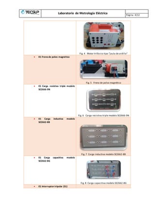 Laboratorio de Metrología Eléctrica Página 4/12
Fig. 4 Motor trifásico tipo “jaula de ardilla”
 01 Freno de polvo magnético
Fig. 5 Freno de polvo magnético
 01 Carga resistiva triple modelo
SE2666-9N
Fig. 6 Carga resistiva triple modelo SE2666-9N
 01 Carga inductiva modelo
SE2662-8B
Fig. 7 Carga inductiva modelo SE2662-8B
 01 Carga capacitiva modelo
SE2662-8G
Fig. 8 Carga capacitiva modelo SE2662-8G
 01 Interruptor tripular (S1)
 