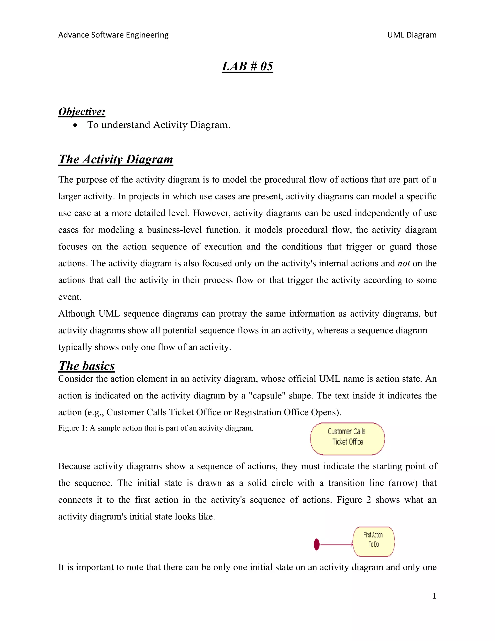 Advance Software Engineering                                                          UML Diagram


                                                   LAB # 05


Objective:
    •    To understand Activity Diagram.


The Activity Diagram
The purpose of the activity diagram is to model the procedural flow of actions that are part of a
larger activity. In projects in which use cases are present, activity diagrams can model a specific
use case at a more detailed level. However, activity diagrams can be used independently of use
cases for modeling a business-level function, it models procedural flow, the activity diagram
focuses on the action sequence of execution and the conditions that trigger or guard those
actions. The activity diagram is also focused only on the activity's internal actions and not on the
actions that call the activity in their process flow or that trigger the activity according to some
event.
Although UML sequence diagrams can protray the same information as activity diagrams, but
activity diagrams show all potential sequence flows in an activity, whereas a sequence diagram
typically shows only one flow of an activity.

The basics
Consider the action element in an activity diagram, whose official UML name is action state. An
action is indicated on the activity diagram by a "capsule" shape. The text inside it indicates the
action (e.g., Customer Calls Ticket Office or Registration Office Opens).
Figure 1: A sample action that is part of an activity diagram.



Because activity diagrams show a sequence of actions, they must indicate the starting point of
the sequence. The initial state is drawn as a solid circle with a transition line (arrow) that
connects it to the first action in the activity's sequence of actions. Figure 2 shows what an
activity diagram's initial state looks like.




It is important to note that there can be only one initial state on an activity diagram and only one

                                                                                                  1
 