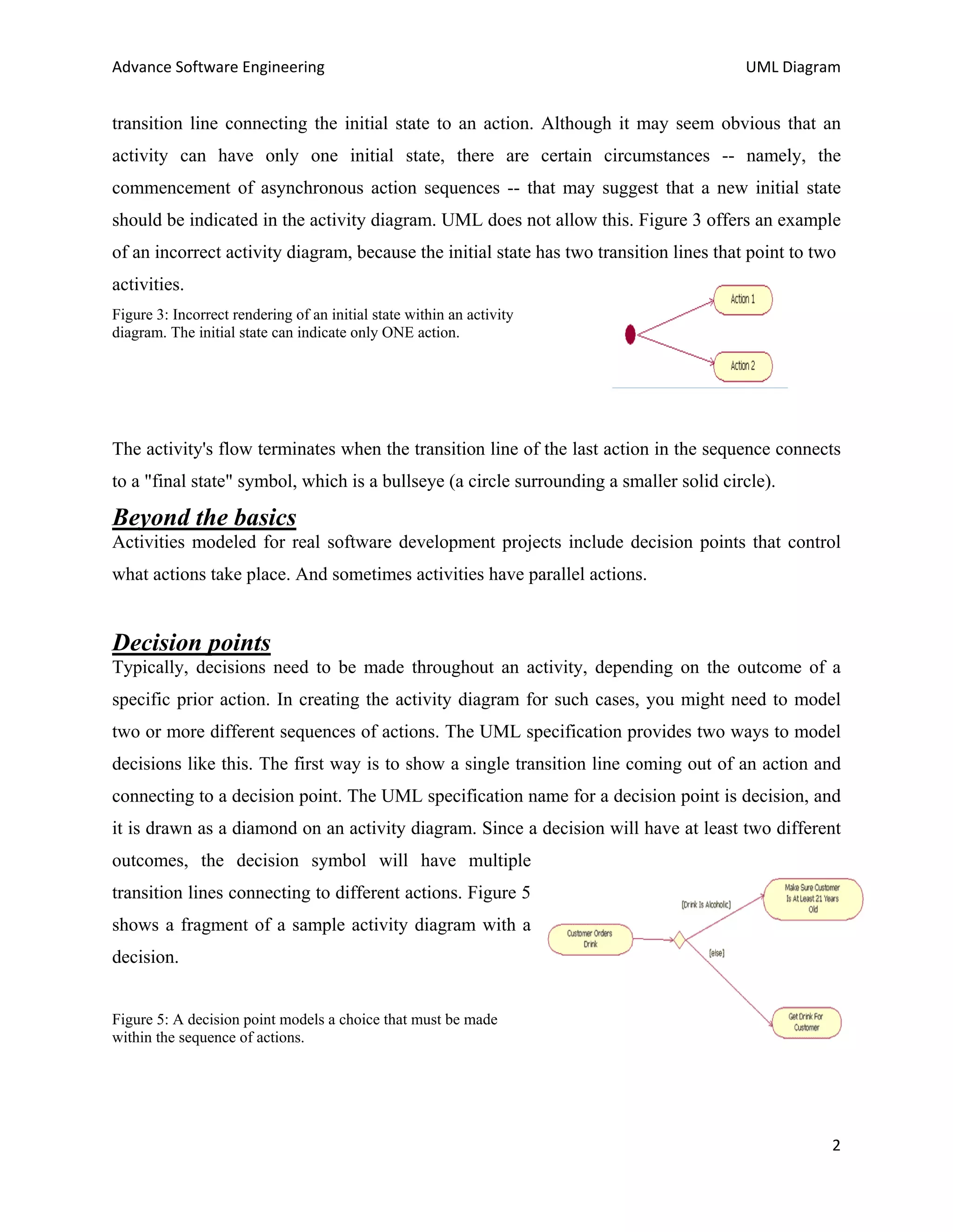 Advance Software Engineering                                                             UML Diagram


transition line connecting the initial state to an action. Although it may seem obvious that an
activity can have only one initial state, there are certain circumstances -- namely, the
commencement of asynchronous action sequences -- that may suggest that a new initial state
should be indicated in the activity diagram. UML does not allow this. Figure 3 offers an example
of an incorrect activity diagram, because the initial state has two transition lines that point to two
activities.
Figure 3: Incorrect rendering of an initial state within an activity
diagram. The initial state can indicate only ONE action.




The activity's flow terminates when the transition line of the last action in the sequence connects
to a "final state" symbol, which is a bullseye (a circle surrounding a smaller solid circle).

Beyond the basics
Activities modeled for real software development projects include decision points that control
what actions take place. And sometimes activities have parallel actions.


Decision points
Typically, decisions need to be made throughout an activity, depending on the outcome of a
specific prior action. In creating the activity diagram for such cases, you might need to model
two or more different sequences of actions. The UML specification provides two ways to model
decisions like this. The first way is to show a single transition line coming out of an action and
connecting to a decision point. The UML specification name for a decision point is decision, and
it is drawn as a diamond on an activity diagram. Since a decision will have at least two different
outcomes, the decision symbol will have multiple
transition lines connecting to different actions. Figure 5
shows a fragment of a sample activity diagram with a
decision.


Figure 5: A decision point models a choice that must be made
within the sequence of actions.




                                                                                                     2
 