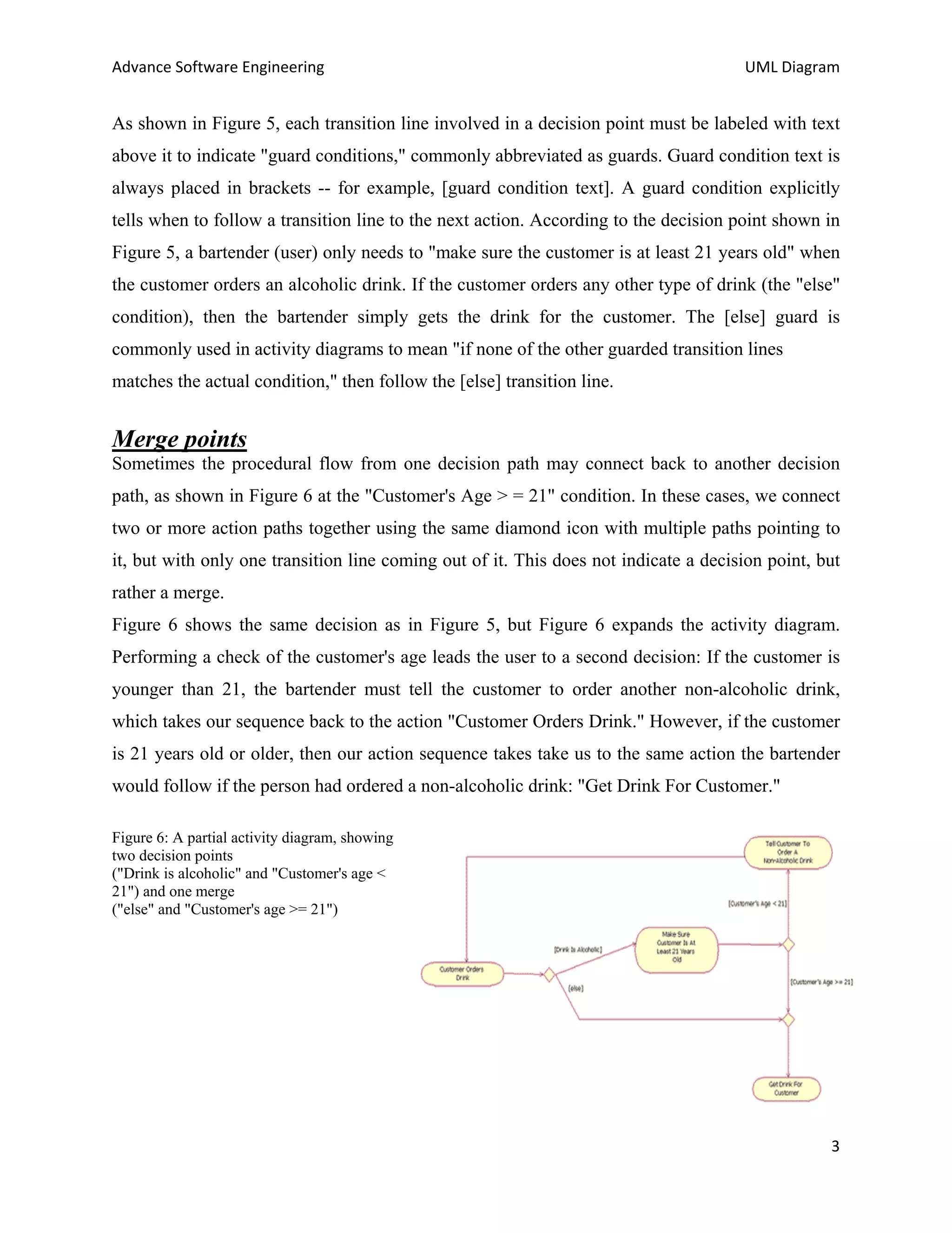 Advance Software Engineering                                                          UML Diagram


As shown in Figure 5, each transition line involved in a decision point must be labeled with text
above it to indicate "guard conditions," commonly abbreviated as guards. Guard condition text is
always placed in brackets -- for example, [guard condition text]. A guard condition explicitly
tells when to follow a transition line to the next action. According to the decision point shown in
Figure 5, a bartender (user) only needs to "make sure the customer is at least 21 years old" when
the customer orders an alcoholic drink. If the customer orders any other type of drink (the "else"
condition), then the bartender simply gets the drink for the customer. The [else] guard is
commonly used in activity diagrams to mean "if none of the other guarded transition lines
matches the actual condition," then follow the [else] transition line.


Merge points
Sometimes the procedural flow from one decision path may connect back to another decision
path, as shown in Figure 6 at the "Customer's Age > = 21" condition. In these cases, we connect
two or more action paths together using the same diamond icon with multiple paths pointing to
it, but with only one transition line coming out of it. This does not indicate a decision point, but
rather a merge.
Figure 6 shows the same decision as in Figure 5, but Figure 6 expands the activity diagram.
Performing a check of the customer's age leads the user to a second decision: If the customer is
younger than 21, the bartender must tell the customer to order another non-alcoholic drink,
which takes our sequence back to the action "Customer Orders Drink." However, if the customer
is 21 years old or older, then our action sequence takes take us to the same action the bartender
would follow if the person had ordered a non-alcoholic drink: "Get Drink For Customer."

Figure 6: A partial activity diagram, showing
two decision points
("Drink is alcoholic" and "Customer's age <
21") and one merge
("else" and "Customer's age >= 21")




                                                                                                  3
 