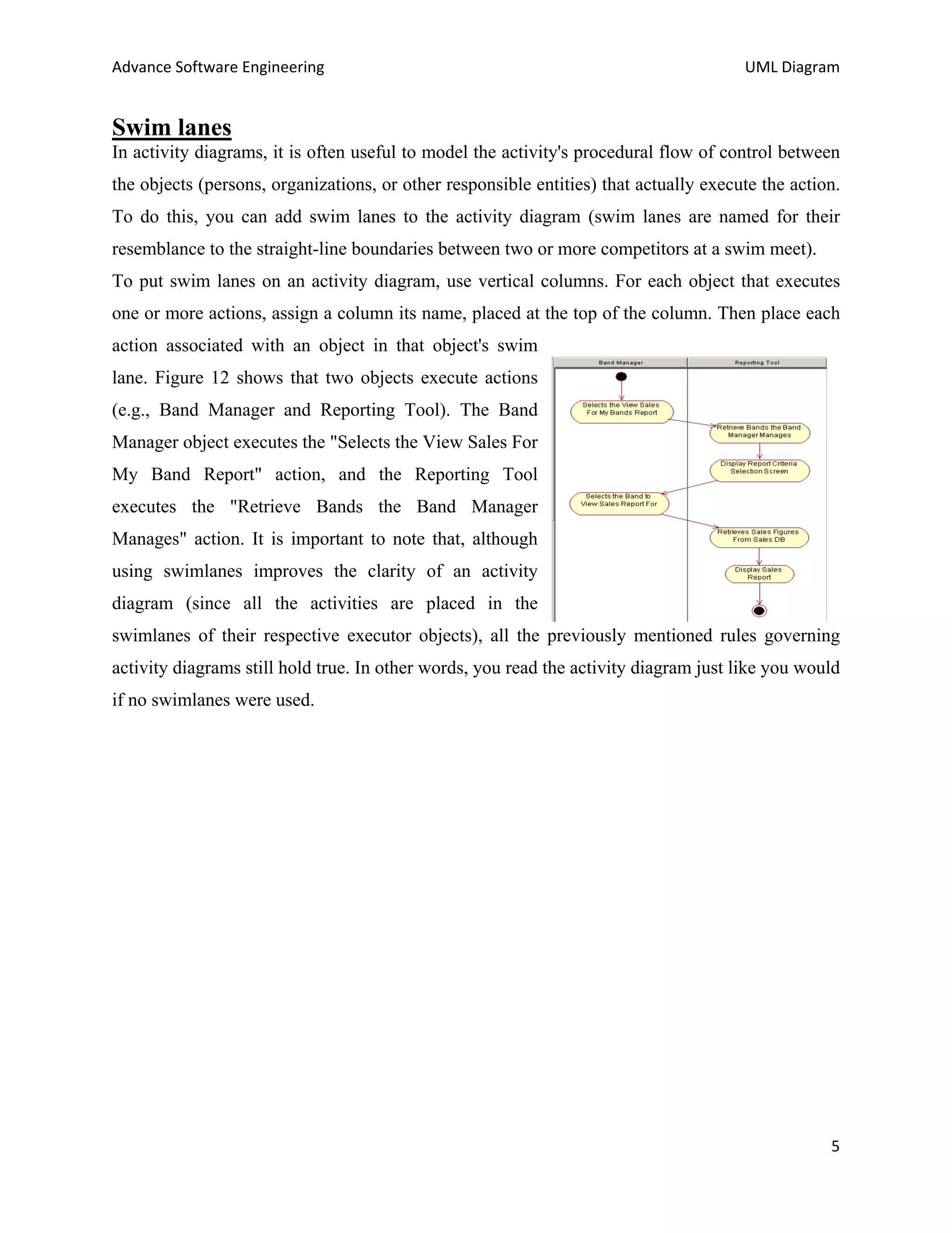 Advance Software Engineering                                                           UML Diagram


Swim lanes
In activity diagrams, it is often useful to model the activity's procedural flow of control between
the objects (persons, organizations, or other responsible entities) that actually execute the action.
To do this, you can add swim lanes to the activity diagram (swim lanes are named for their
resemblance to the straight-line boundaries between two or more competitors at a swim meet).
To put swim lanes on an activity diagram, use vertical columns. For each object that executes
one or more actions, assign a column its name, placed at the top of the column. Then place each
action associated with an object in that object's swim
lane. Figure 12 shows that two objects execute actions
(e.g., Band Manager and Reporting Tool). The Band
Manager object executes the "Selects the View Sales For
My Band Report" action, and the Reporting Tool
executes the "Retrieve Bands the Band Manager
Manages" action. It is important to note that, although
using swimlanes improves the clarity of an activity
diagram (since all the activities are placed in the
swimlanes of their respective executor objects), all the previously mentioned rules governing
activity diagrams still hold true. In other words, you read the activity diagram just like you would
if no swimlanes were used.




                                                                                                   5
 