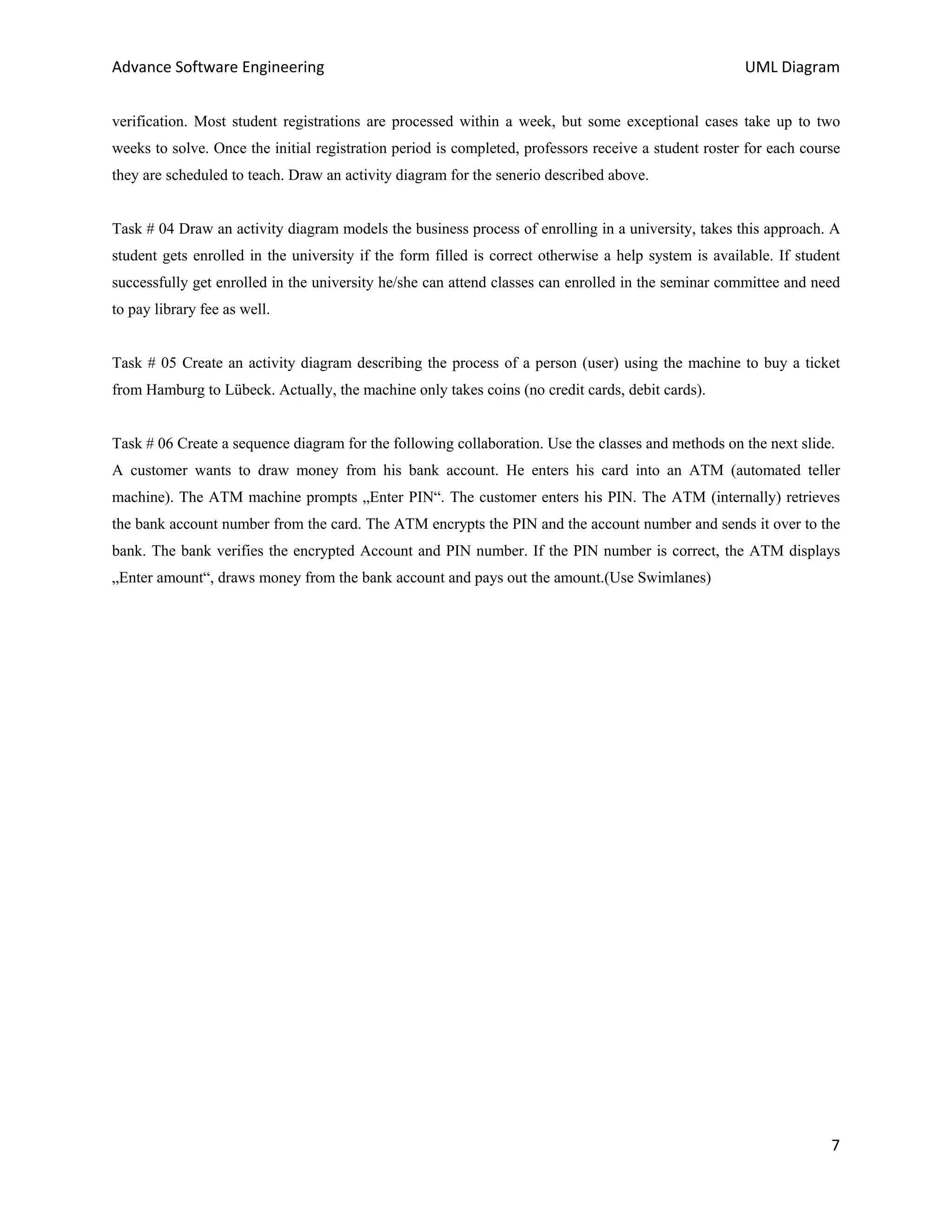 Advance Software Engineering                                                                          UML Diagram


verification. Most student registrations are processed within a week, but some exceptional cases take up to two
weeks to solve. Once the initial registration period is completed, professors receive a student roster for each course
they are scheduled to teach. Draw an activity diagram for the senerio described above.


Task # 04 Draw an activity diagram models the business process of enrolling in a university, takes this approach. A
student gets enrolled in the university if the form filled is correct otherwise a help system is available. If student
successfully get enrolled in the university he/she can attend classes can enrolled in the seminar committee and need
to pay library fee as well.


Task # 05 Create an activity diagram describing the process of a person (user) using the machine to buy a ticket
from Hamburg to Lübeck. Actually, the machine only takes coins (no credit cards, debit cards).


Task # 06 Create a sequence diagram for the following collaboration. Use the classes and methods on the next slide.
A customer wants to draw money from his bank account. He enters his card into an ATM (automated teller
machine). The ATM machine prompts „Enter PIN“. The customer enters his PIN. The ATM (internally) retrieves
the bank account number from the card. The ATM encrypts the PIN and the account number and sends it over to the
bank. The bank verifies the encrypted Account and PIN number. If the PIN number is correct, the ATM displays
„Enter amount“, draws money from the bank account and pays out the amount.(Use Swimlanes)




                                                                                                                    7
 