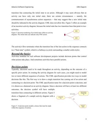 Advance Software Engineering                                                             UML Diagram


transition line connecting the initial state to an action. Although it may seem obvious that an
activity can have only one initial state, there are certain circumstances -- namely, the
commencement of asynchronous action sequences -- that may suggest that a new initial state
should be indicated in the activity diagram. UML does not allow this. Figure 3 offers an example
of an incorrect activity diagram, because the initial state has two transition lines that point to two
activities.
Figure 3: Incorrect rendering of an initial state within an activity
diagram. The initial state can indicate only ONE action.




The activity's flow terminates when the transition line of the last action in the sequence connects
to a "final state" symbol, which is a bullseye (a circle surrounding a smaller solid circle).

Beyond the basics
Activities modeled for real software development projects include decision points that control
what actions take place. And sometimes activities have parallel actions.


Decision points
Typically, decisions need to be made throughout an activity, depending on the outcome of a
specific prior action. In creating the activity diagram for such cases, you might need to model
two or more different sequences of actions. The UML specification provides two ways to model
decisions like this. The first way is to show a single transition line coming out of an action and
connecting to a decision point. The UML specification name for a decision point is decision, and
it is drawn as a diamond on an activity diagram. Since a decision will have at least two different
outcomes, the decision symbol will have multiple
transition lines connecting to different actions. Figure 5
shows a fragment of a sample activity diagram with a
decision.


Figure 5: A decision point models a choice that must be made
within the sequence of actions.




                                                                                                     2
 