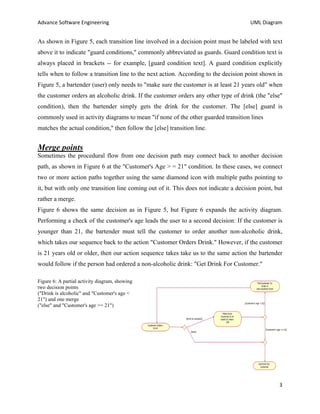 Advance Software Engineering                                                          UML Diagram


As shown in Figure 5, each transition line involved in a decision point must be labeled with text
above it to indicate "guard conditions," commonly abbreviated as guards. Guard condition text is
always placed in brackets -- for example, [guard condition text]. A guard condition explicitly
tells when to follow a transition line to the next action. According to the decision point shown in
Figure 5, a bartender (user) only needs to "make sure the customer is at least 21 years old" when
the customer orders an alcoholic drink. If the customer orders any other type of drink (the "else"
condition), then the bartender simply gets the drink for the customer. The [else] guard is
commonly used in activity diagrams to mean "if none of the other guarded transition lines
matches the actual condition," then follow the [else] transition line.


Merge points
Sometimes the procedural flow from one decision path may connect back to another decision
path, as shown in Figure 6 at the "Customer's Age > = 21" condition. In these cases, we connect
two or more action paths together using the same diamond icon with multiple paths pointing to
it, but with only one transition line coming out of it. This does not indicate a decision point, but
rather a merge.
Figure 6 shows the same decision as in Figure 5, but Figure 6 expands the activity diagram.
Performing a check of the customer's age leads the user to a second decision: If the customer is
younger than 21, the bartender must tell the customer to order another non-alcoholic drink,
which takes our sequence back to the action "Customer Orders Drink." However, if the customer
is 21 years old or older, then our action sequence takes take us to the same action the bartender
would follow if the person had ordered a non-alcoholic drink: "Get Drink For Customer."

Figure 6: A partial activity diagram, showing
two decision points
("Drink is alcoholic" and "Customer's age <
21") and one merge
("else" and "Customer's age >= 21")




                                                                                                  3
 