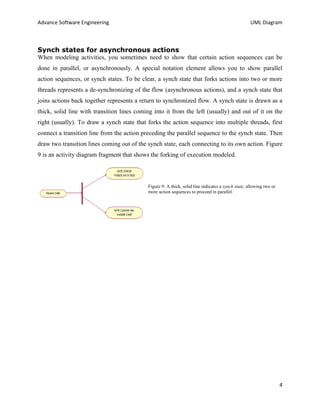 Advance Software Engineering                                                                        UML Diagram



Synch states for asynchronous actions
When modeling activities, you sometimes need to show that certain action sequences can be
done in parallel, or asynchronously. A special notation element allows you to show parallel
action sequences, or synch states. To be clear, a synch state that forks actions into two or more
threads represents a de-synchronizing of the flow (asynchronous actions), and a synch state that
joins actions back together represents a return to synchronized flow. A synch state is drawn as a
thick, solid line with transition lines coming into it from the left (usually) and out of it on the
right (usually). To draw a synch state that forks the action sequence into multiple threads, first
connect a transition line from the action preceding the parallel sequence to the synch state. Then
draw two transition lines coming out of the synch state, each connecting to its own action. Figure
9 is an activity diagram fragment that shows the forking of execution modeled.



                                            Figure 9: A thick, solid line indicates a synch state, allowing two or
                                            more action sequences to proceed in parallel.




                                                                                                                     4
 