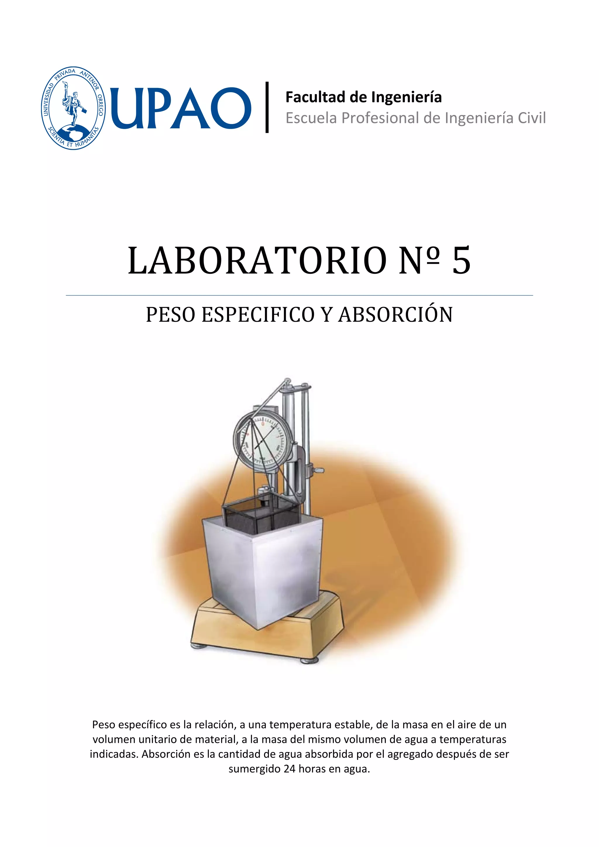 Facultad de Ingeniería
                                        Escuela Profesional de Ingeniería Civil




       LABORATORIO Nº 5
           PESO ESPECIFICO Y ABSORCIÓN




 Peso específico es la relación, a una temperatura estable, de la masa en el aire de un
 volumen unitario de material, a la masa del mismo volumen de agua a temperaturas
indicadas. Absorción es la cantidad de agua absorbida por el agregado después de ser
                              sumergido 24 horas en agua.
 