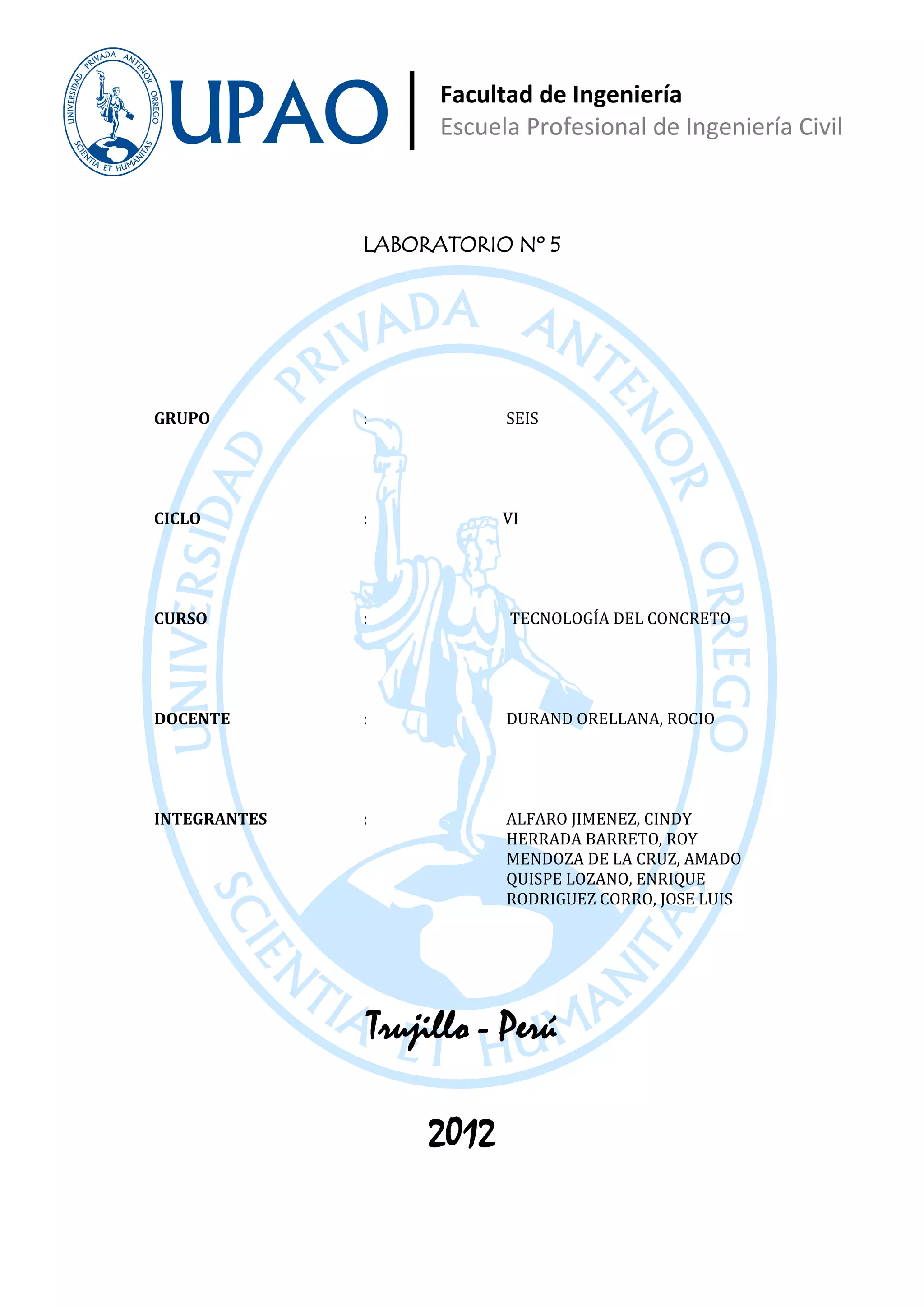 Facultad de Ingeniería
                       Escuela Profesional de Ingeniería Civil



              LABORATORIO Nº 5




GRUPO         :              SEIS




CICLO         :              VI




CURSO         :              TECNOLOGÍA DEL CONCRETO




DOCENTE       :              DURAND ORELLANA, ROCIO




              :              ALFARO JIMENEZ, CINDY
                             HERRADA BARRETO, ROY
INTEGRANTES

                             MENDOZA DE LA CRUZ, AMADO
                             QUISPE LOZANO, ENRIQUE
                             RODRIGUEZ CORRO, JOSE LUIS




                  Trujillo - Perú

                      2012
 