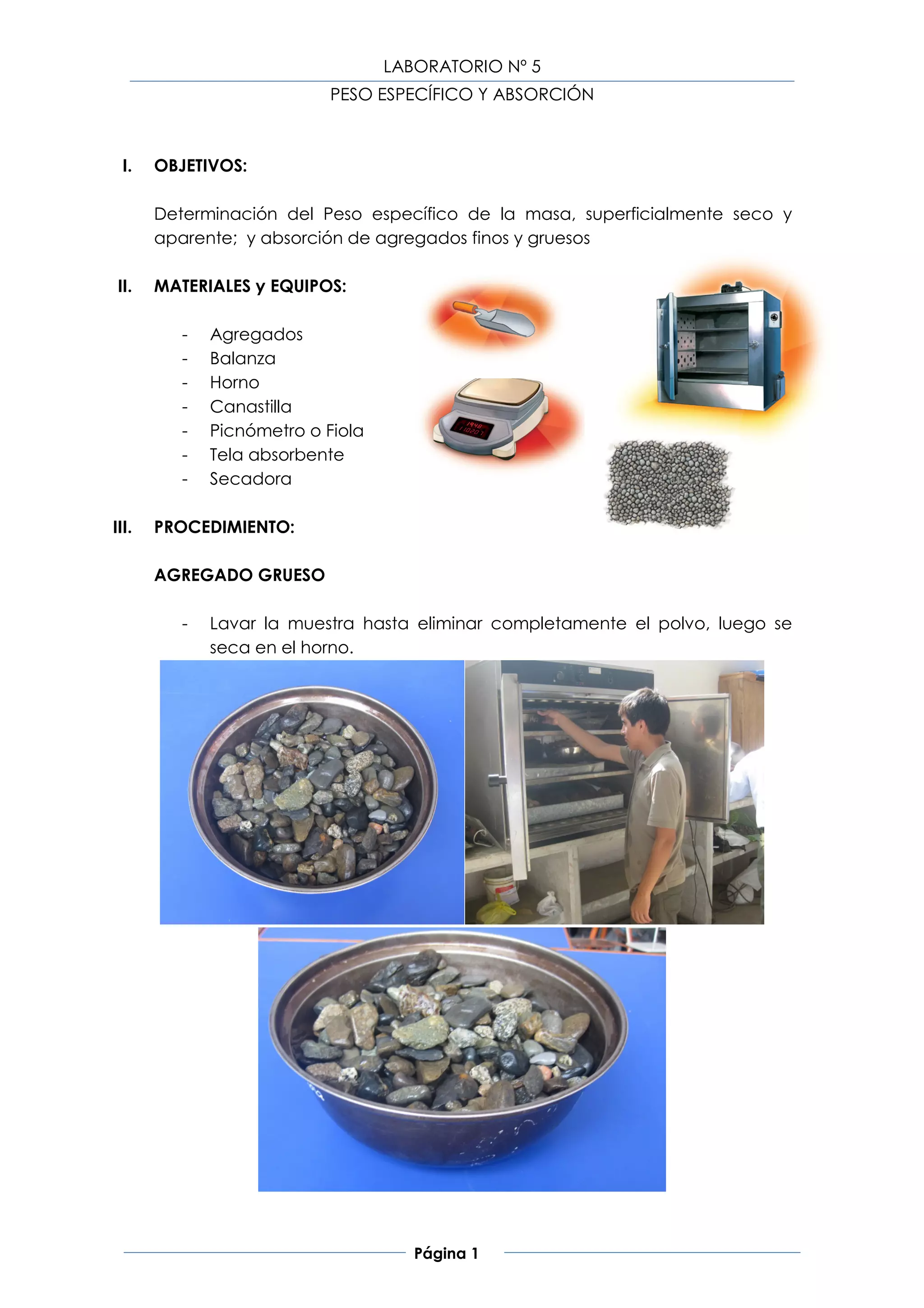 LABORATORIO Nº 5
                            PESO ESPECÍFICO Y ABSORCIÓN



  I.   OBJETIVOS:

       Determinación del Peso específico de la masa, superficialmente seco y
       aparente; y absorción de agregados finos y gruesos

 II.   MATERIALES y EQUIPOS:

          -   Agregados
          -   Balanza
          -   Horno
          -   Canastilla
          -   Picnómetro o Fiola
          -   Tela absorbente
          -   Secadora

III.   PROCEDIMIENTO:

       AGREGADO GRUESO

          -   Lavar la muestra hasta eliminar completamente el polvo, luego se
              seca en el horno.




                                      Página 1
 