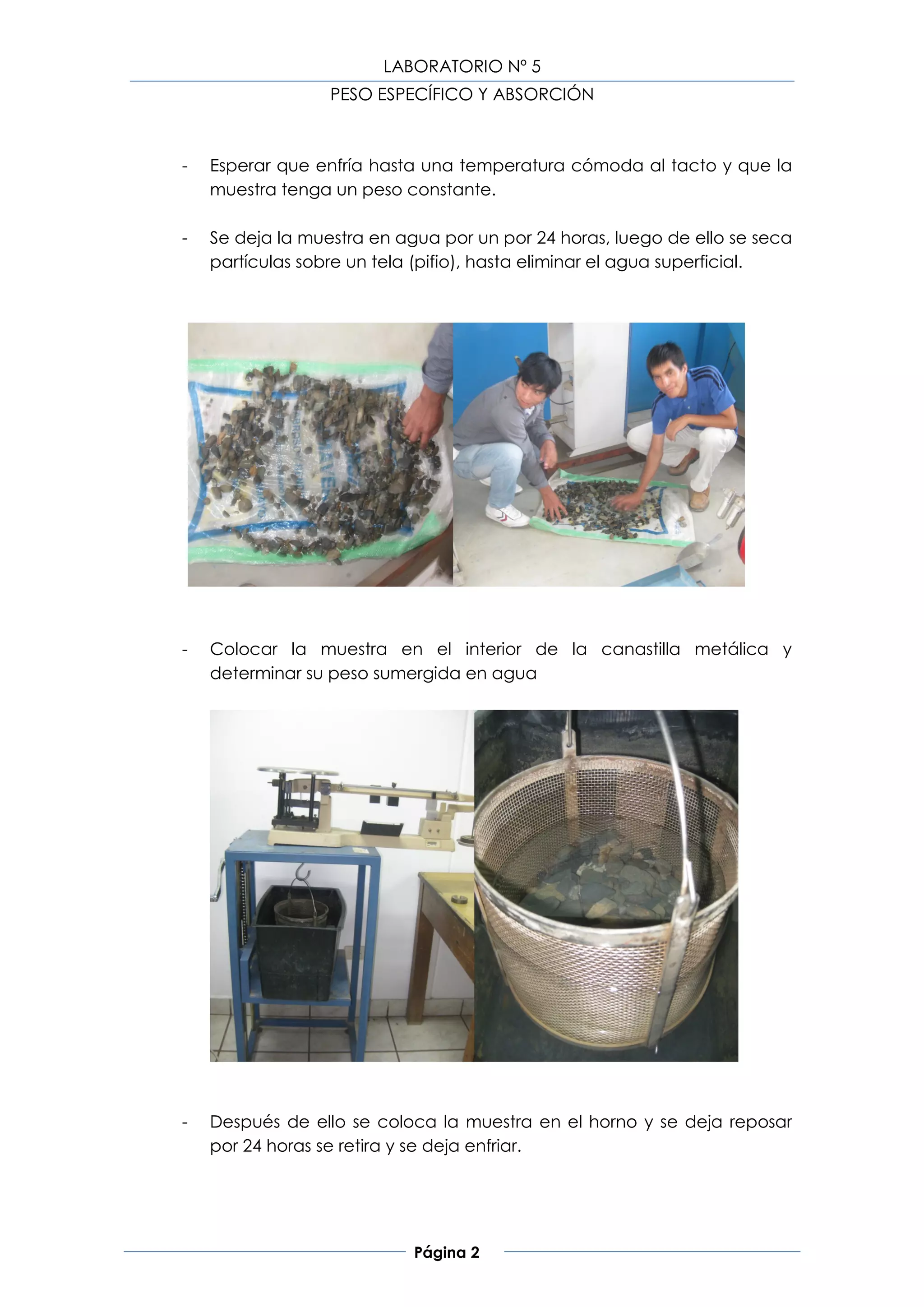 LABORATORIO Nº 5
                  PESO ESPECÍFICO Y ABSORCIÓN



-   Esperar que enfría hasta una temperatura cómoda al tacto y que la
    muestra tenga un peso constante.

-   Se deja la muestra en agua por un por 24 horas, luego de ello se seca
    partículas sobre un tela (pifio), hasta eliminar el agua superficial.




-   Colocar la muestra en el interior de la canastilla metálica y
    determinar su peso sumergida en agua




-   Después de ello se coloca la muestra en el horno y se deja reposar
    por 24 horas se retira y se deja enfriar.




                            Página 2
 